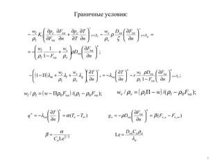 7
Граничные условия:
;
1
1
+
=
−
=
−






∂
∂






+
−
−=
=





∂
∂
−





∂
∂
∂
∂
+
∂
∂
∂
∂
−
n
F
D
w
F
w
n
FDw
n
T
T
p
n
F
F
p
K
w
va
va
v
v
val
l
Ss
vava
v
v
Ss
cva
va
c
l
l
l
gl
ρ
ρρ
ζ
ρ
ρρ
( ) ;
1
П1 lSs
va
va
va
l
l
vasg
v
v
l
l
l
m
n
F
F
Dw
r
n
T
n
Tww
=
++−






∂
∂
−
−





∂
∂
−=





∂
∂






++−−
ρ
ρ
λλ
ρ
λ
ρ
λ
)( ∞
+
+
−=





∂
∂
−= TT
n
T
q sva αλ )( ,, ∞
+
−=





∂
∂
−= vsv
va
vav FF
n
F
Dg βρ
3/2
LeaC
α
β =
a
aavaCD
λ
ρ
=Le
( ) );/(П/ 00 valvall FFww ρρρρ −−= ( ) );/(П/ 0 vallvv Fww ρρρρ −−=
 