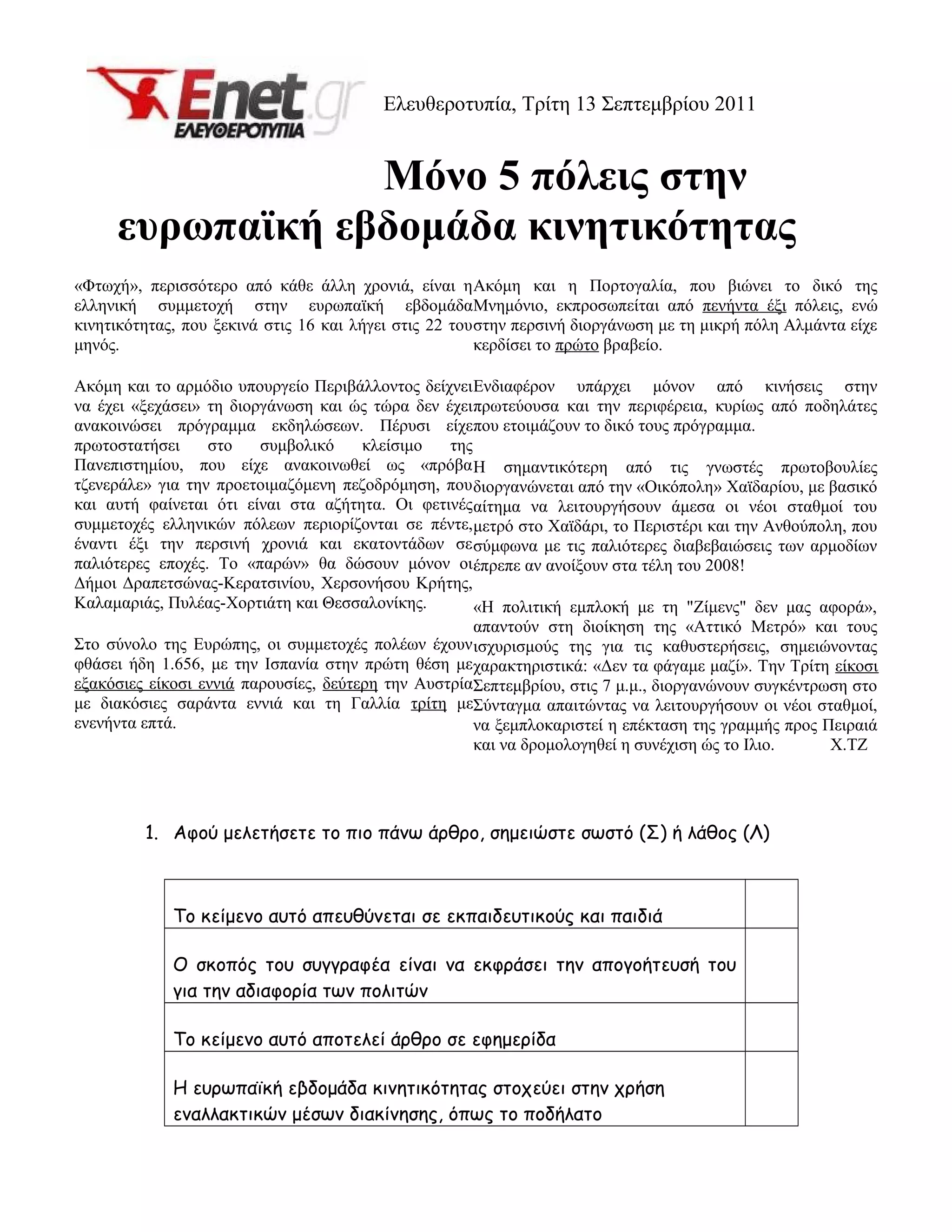 Ελευθεροτυπία, Τρίτη 13 Σεπτεμβρίου 2011
Μόνο 5 πόλεις στην
ευρωπαϊκή εβδομάδα κινητικότητας
1. Αφού μελετήσετε το πιο πάνω άρθρο, σημειώστε σωστό (Σ) ή λάθος (Λ)
Το κείμενο αυτό απευθύνεται σε εκπαιδευτικούς και παιδιά
Ο σκοπός του συγγραφέα είναι να εκφράσει την απογοήτευσή του
για την αδιαφορία των πολιτών
Το κείμενο αυτό αποτελεί άρθρο σε εφημερίδα
Η ευρωπαϊκή εβδομάδα κινητικότητας στοχεύει στην χρήση
εναλλακτικών μέσων διακίνησης, όπως το ποδήλατο
«Φτωχή», περισσότερο από κάθε άλλη χρονιά, είναι η
ελληνική συμμετοχή στην ευρωπαϊκή εβδομάδα
κινητικότητας, που ξεκινά στις 16 και λήγει στις 22 του
μηνός.
Ακόμη και το αρμόδιο υπουργείο Περιβάλλοντος δείχνει
να έχει «ξεχάσει» τη διοργάνωση και ώς τώρα δεν έχει
ανακοινώσει πρόγραμμα εκδηλώσεων. Πέρυσι είχε
πρωτοστατήσει στο συμβολικό κλείσιμο της
Πανεπιστημίου, που είχε ανακοινωθεί ως «πρόβα
τζενεράλε» για την προετοιμαζόμενη πεζοδρόμηση, που
και αυτή φαίνεται ότι είναι στα αζήτητα. Οι φετινές
συμμετοχές ελληνικών πόλεων περιορίζονται σε πέντε,
έναντι έξι την περσινή χρονιά και εκατοντάδων σε
παλιότερες εποχές. Το «παρών» θα δώσουν μόνον οι
Δήμοι Δραπετσώνας-Κερατσινίου, Χερσονήσου Κρήτης,
Καλαμαριάς, Πυλέας-Χορτιάτη και Θεσσαλονίκης.
Στο σύνολο της Ευρώπης, οι συμμετοχές πολέων έχουν
φθάσει ήδη 1.656, με την Ισπανία στην πρώτη θέση με
εξακόσιες είκοσι εννιά παρουσίες, δεύτερη την Αυστρία
με διακόσιες σαράντα εννιά και τη Γαλλία τρίτη με
ενενήντα επτά.
Ακόμη και η Πορτογαλία, που βιώνει το δικό της
Μνημόνιο, εκπροσωπείται από πενήντα έξι πόλεις, ενώ
στην περσινή διοργάνωση με τη μικρή πόλη Αλμάντα είχε
κερδίσει το πρώτο βραβείο.
Ενδιαφέρον υπάρχει μόνον από κινήσεις στην
πρωτεύουσα και την περιφέρεια, κυρίως από ποδηλάτες
που ετοιμάζουν το δικό τους πρόγραμμα.
Η σημαντικότερη από τις γνωστές πρωτοβουλίες
διοργανώνεται από την «Οικόπολη» Χαϊδαρίου, με βασικό
αίτημα να λειτουργήσουν άμεσα οι νέοι σταθμοί του
μετρό στο Χαϊδάρι, το Περιστέρι και την Ανθούπολη, που
σύμφωνα με τις παλιότερες διαβεβαιώσεις των αρμοδίων
έπρεπε αν ανοίξουν στα τέλη του 2008!
«Η πολιτική εμπλοκή με τη "Ζίμενς" δεν μας αφορά»,
απαντούν στη διοίκηση της «Αττικό Μετρό» και τους
ισχυρισμούς της για τις καθυστερήσεις, σημειώνοντας
χαρακτηριστικά: «Δεν τα φάγαμε μαζί». Την Τρίτη είκοσι
Σεπτεμβρίου, στις 7 μ.μ., διοργανώνουν συγκέντρωση στο
Σύνταγμα απαιτώντας να λειτουργήσουν οι νέοι σταθμοί,
να ξεμπλοκαριστεί η επέκταση της γραμμής προς Πειραιά
και να δρομολογηθεί η συνέχιση ώς το Ιλιο. Χ.ΤΖ
 