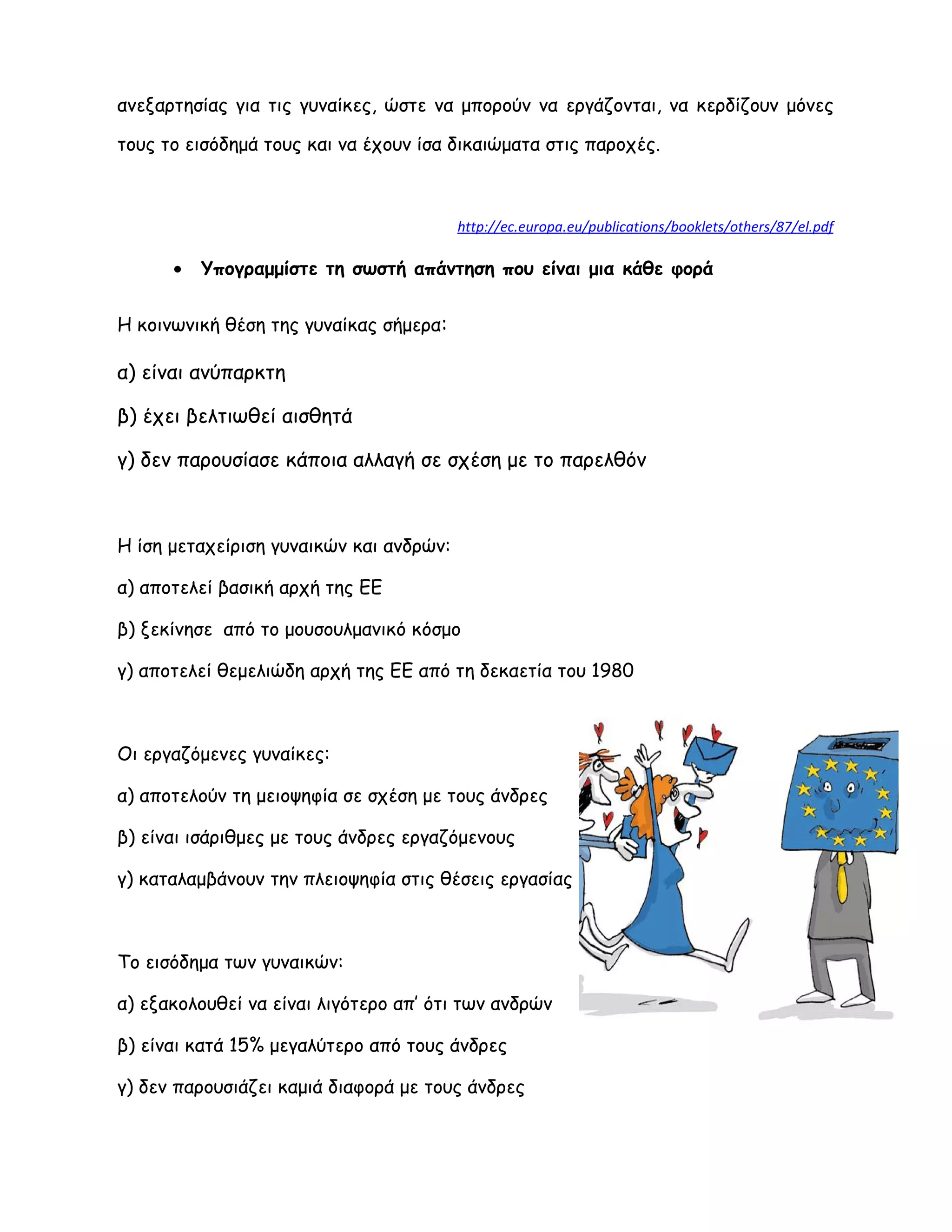 ανεξαρτησίας για τις γυναίκες, ώστε να μπορούν να εργάζονται, να κερδίζουν μόνες
τους το εισόδημά τους και να έχουν ίσα δικαιώματα στις παροχές.
http://ec.europa.eu/publications/booklets/others/87/el.pdf
• Υπογραμμίστε τη σωστή απάντηση που είναι μια κάθε φορά
Η κοινωνική θέση της γυναίκας σήμερα:
α) είναι ανύπαρκτη
β) έχει βελτιωθεί αισθητά
γ) δεν παρουσίασε κάποια αλλαγή σε σχέση με το παρελθόν
Η ίση μεταχείριση γυναικών και ανδρών:
α) αποτελεί βασική αρχή της ΕΕ
β) ξεκίνησε από το μουσουλμανικό κόσμο
γ) αποτελεί θεμελιώδη αρχή της ΕΕ από τη δεκαετία του 1980
Οι εργαζόμενες γυναίκες:
α) αποτελούν τη μειοψηφία σε σχέση με τους άνδρες
β) είναι ισάριθμες με τους άνδρες εργαζόμενους
γ) καταλαμβάνουν την πλειοψηφία στις θέσεις εργασίας
Το εισόδημα των γυναικών:
α) εξακολουθεί να είναι λιγότερο απ’ ότι των ανδρών
β) είναι κατά 15% μεγαλύτερο από τους άνδρες
γ) δεν παρουσιάζει καμιά διαφορά με τους άνδρες
 