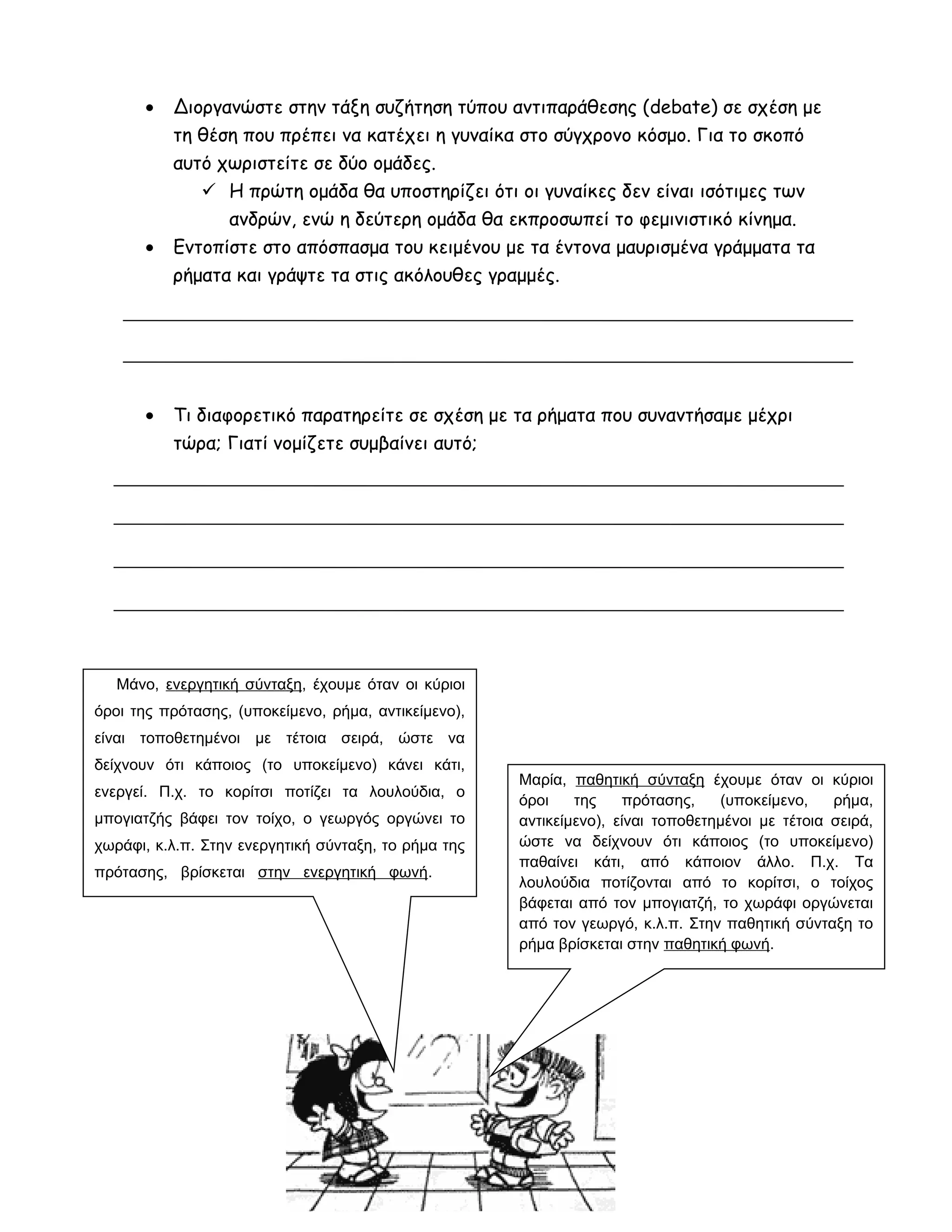 • Διοργανώστε στην τάξη συζήτηση τύπου αντιπαράθεσης (debate) σε σχέση με
τη θέση που πρέπει να κατέχει η γυναίκα στο σύγχρονο κόσμο. Για το σκοπό
αυτό χωριστείτε σε δύο ομάδες.
 Η πρώτη ομάδα θα υποστηρίζει ότι οι γυναίκες δεν είναι ισότιμες των
ανδρών, ενώ η δεύτερη ομάδα θα εκπροσωπεί το φεμινιστικό κίνημα.
• Εντοπίστε στο απόσπασμα του κειμένου με τα έντονα μαυρισμένα γράμματα τα
ρήματα και γράψτε τα στις ακόλουθες γραμμές.
• Τι διαφορετικό παρατηρείτε σε σχέση με τα ρήματα που συναντήσαμε μέχρι
τώρα; Γιατί νομίζετε συμβαίνει αυτό;
Μάνο, ενεργητική σύνταξη, έχουμε όταν οι κύριοι
όροι της πρότασης, (υποκείμενο, ρήμα, αντικείμενο),
είναι τοποθετημένοι με τέτοια σειρά, ώστε να
δείχνουν ότι κάποιος (το υποκείμενο) κάνει κάτι,
ενεργεί. Π.χ. το κορίτσι ποτίζει τα λουλούδια, ο
μπογιατζής βάφει τον τοίχο, ο γεωργός οργώνει το
χωράφι, κ.λ.π. Στην ενεργητική σύνταξη, το ρήμα της
πρότασης, βρίσκεται στην ενεργητική φωνή.
Μαρία, παθητική σύνταξη έχουμε όταν οι κύριοι
όροι της πρότασης, (υποκείμενο, ρήμα,
αντικείμενο), είναι τοποθετημένοι με τέτοια σειρά,
ώστε να δείχνουν ότι κάποιος (το υποκείμενο)
παθαίνει κάτι, από κάποιον άλλο. Π.χ. Τα
λουλούδια ποτίζονται από το κορίτσι, ο τοίχος
βάφεται από τον μπογιατζή, το χωράφι οργώνεται
από τον γεωργό, κ.λ.π. Στην παθητική σύνταξη το
ρήμα βρίσκεται στην παθητική φωνή.
 