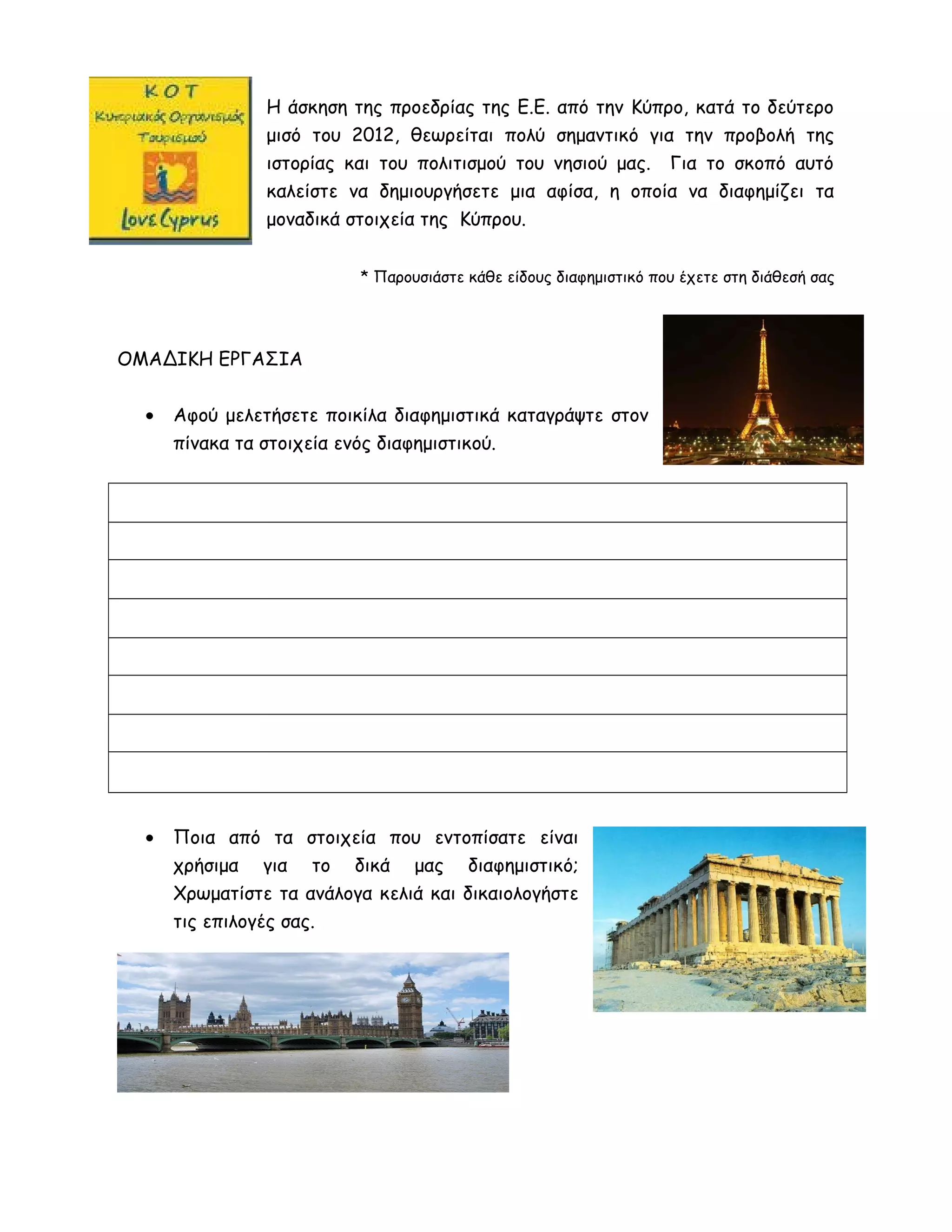 Η άσκηση της προεδρίας της Ε.Ε. από την Κύπρο, κατά το δεύτερο
μισό του 2012, θεωρείται πολύ σημαντικό για την προβολή της
ιστορίας και του πολιτισμού του νησιού μας. Για το σκοπό αυτό
καλείστε να δημιουργήσετε μια αφίσα, η οποία να διαφημίζει τα
μοναδικά στοιχεία της Κύπρου.
* Παρουσιάστε κάθε είδους διαφημιστικό που έχετε στη διάθεσή σας
ΟΜΑΔΙΚΗ ΕΡΓΑΣΙΑ
• Αφού μελετήσετε ποικίλα διαφημιστικά καταγράψτε στον
πίνακα τα στοιχεία ενός διαφημιστικού.
• Ποια από τα στοιχεία που εντοπίσατε είναι
χρήσιμα για το δικά μας διαφημιστικό;
Χρωματίστε τα ανάλογα κελιά και δικαιολογήστε
τις επιλογές σας.
 