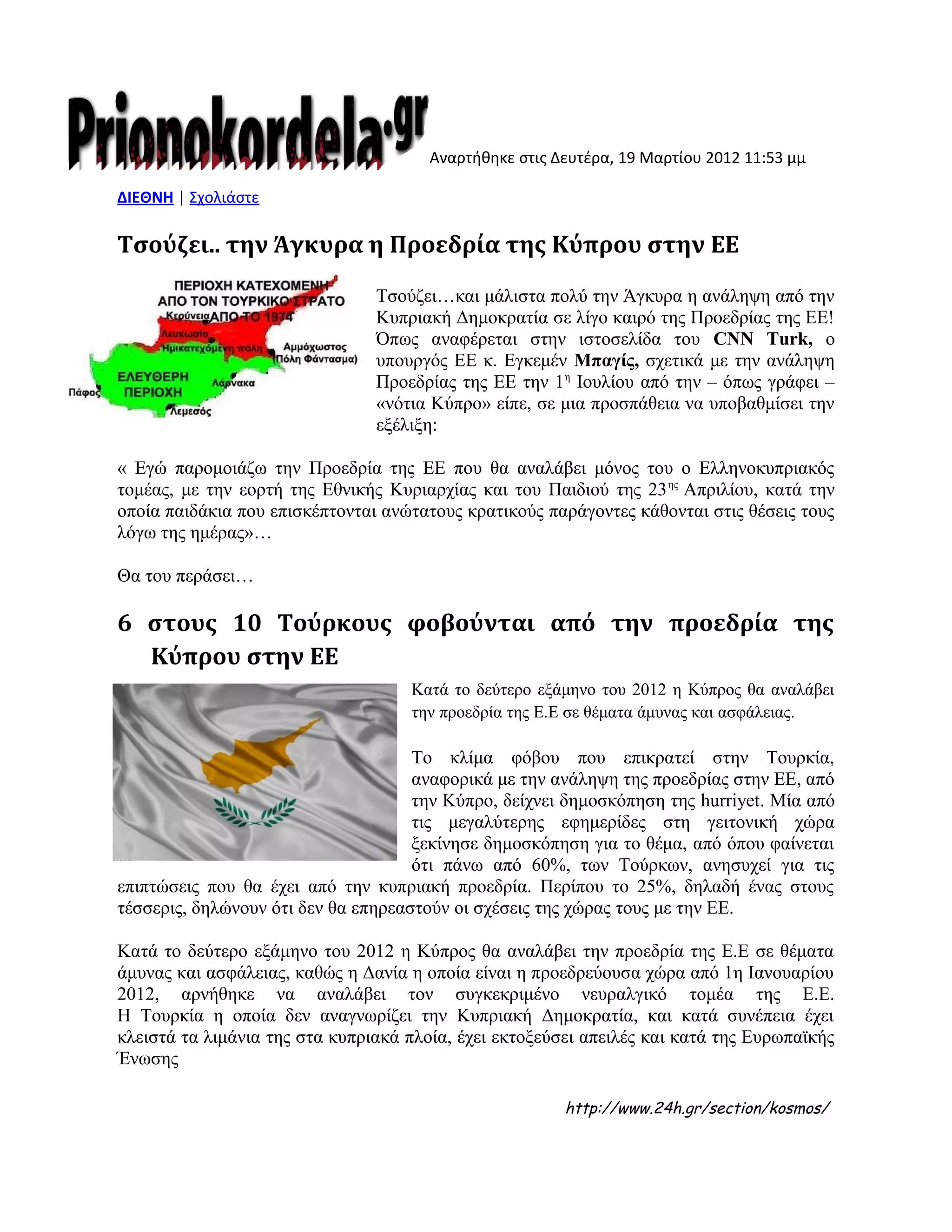 Αναρτήθηκε στις Δευτέρα, 19 Μαρτίου 2012 11:53 μμ
ΔΙΕΘΝΗ | Σχολιάστε
Τσούζει.. την Άγκυρα η Προεδρία της Κύπρου στην ΕΕ
Τσούζει…και μάλιστα πολύ την Άγκυρα η ανάληψη από την
Κυπριακή Δημοκρατία σε λίγο καιρό της Προεδρίας της ΕΕ!
Όπως αναφέρεται στην ιστοσελίδα του CNN Turk, ο
υπουργός ΕΕ κ. Εγκεμέν Μπαγίς, σχετικά με την ανάληψη
Προεδρίας της ΕΕ την 1η
Ιουλίου από την – όπως γράφει –
«νότια Κύπρο» είπε, σε μια προσπάθεια να υποβαθμίσει την
εξέλιξη:
« Εγώ παρομοιάζω την Προεδρία της ΕΕ που θα αναλάβει μόνος του ο Ελληνοκυπριακός
τομέας, με την εορτή της Εθνικής Κυριαρχίας και του Παιδιού της 23ης
Απριλίου, κατά την
οποία παιδάκια που επισκέπτονται ανώτατους κρατικούς παράγοντες κάθονται στις θέσεις τους
λόγω της ημέρας»…
Θα του περάσει…
6 στους 10 Τούρκους φοβούνται από την προεδρία της
Κύπρου στην ΕΕ
Κατά το δεύτερο εξάμηνο του 2012 η Κύπρος θα αναλάβει
την προεδρία της Ε.Ε σε θέματα άμυνας και ασφάλειας.
Το κλίμα φόβου που επικρατεί στην Τουρκία,
αναφορικά με την ανάληψη της προεδρίας στην ΕΕ, από
την Κύπρο, δείχνει δημοσκόπηση της hurriyet. Μία από
τις μεγαλύτερης εφημερίδες στη γειτονική χώρα
ξεκίνησε δημοσκόπηση για το θέμα, από όπου φαίνεται
ότι πάνω από 60%, των Τούρκων, ανησυχεί για τις
επιπτώσεις που θα έχει από την κυπριακή προεδρία. Περίπου το 25%, δηλαδή ένας στους
τέσσερις, δηλώνουν ότι δεν θα επηρεαστούν οι σχέσεις της χώρας τους με την ΕΕ.
Κατά το δεύτερο εξάμηνο του 2012 η Κύπρος θα αναλάβει την προεδρία της Ε.Ε σε θέματα
άμυνας και ασφάλειας, καθώς η Δανία η οποία είναι η προεδρεύουσα χώρα από 1η Ιανουαρίου
2012, αρνήθηκε να αναλάβει τον συγκεκριμένο νευραλγικό τομέα της Ε.Ε.
Η Τουρκία η οποία δεν αναγνωρίζει την Κυπριακή Δημοκρατία, και κατά συνέπεια έχει
κλειστά τα λιμάνια της στα κυπριακά πλοία, έχει εκτοξεύσει απειλές και κατά της Ευρωπαϊκής
Ένωσης
http://www.24h.gr/section/kosmos/
 