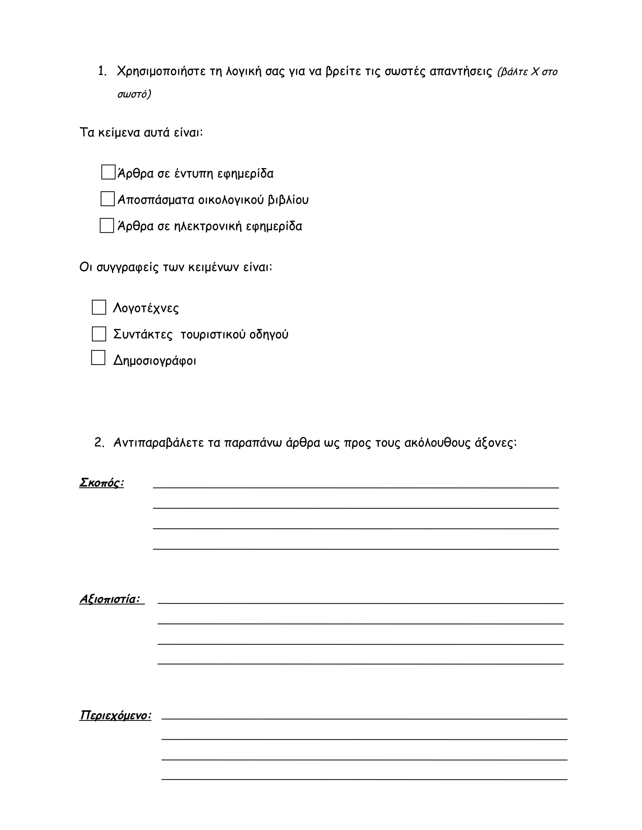 1. Χρησιμοποιήστε τη λογική σας για να βρείτε τις σωστές απαντήσεις (βάλτε Χ στο
σωστό)
Τα κείμενα αυτά είναι:
Άρθρα σε έντυπη εφημερίδα
Αποσπάσματα οικολογικού βιβλίου
Άρθρα σε ηλεκτρονική εφημερίδα
Οι συγγραφείς των κειμένων είναι:
1. Λογοτέχνες
Συντάκτες τουριστικού οδηγού
Δημοσιογράφοι
2. Αντιπαραβάλετε τα παραπάνω άρθρα ως προς τους ακόλουθους άξονες:
Σκοπός:
Αξιοπιστία:
Περιεχόμενο:
 