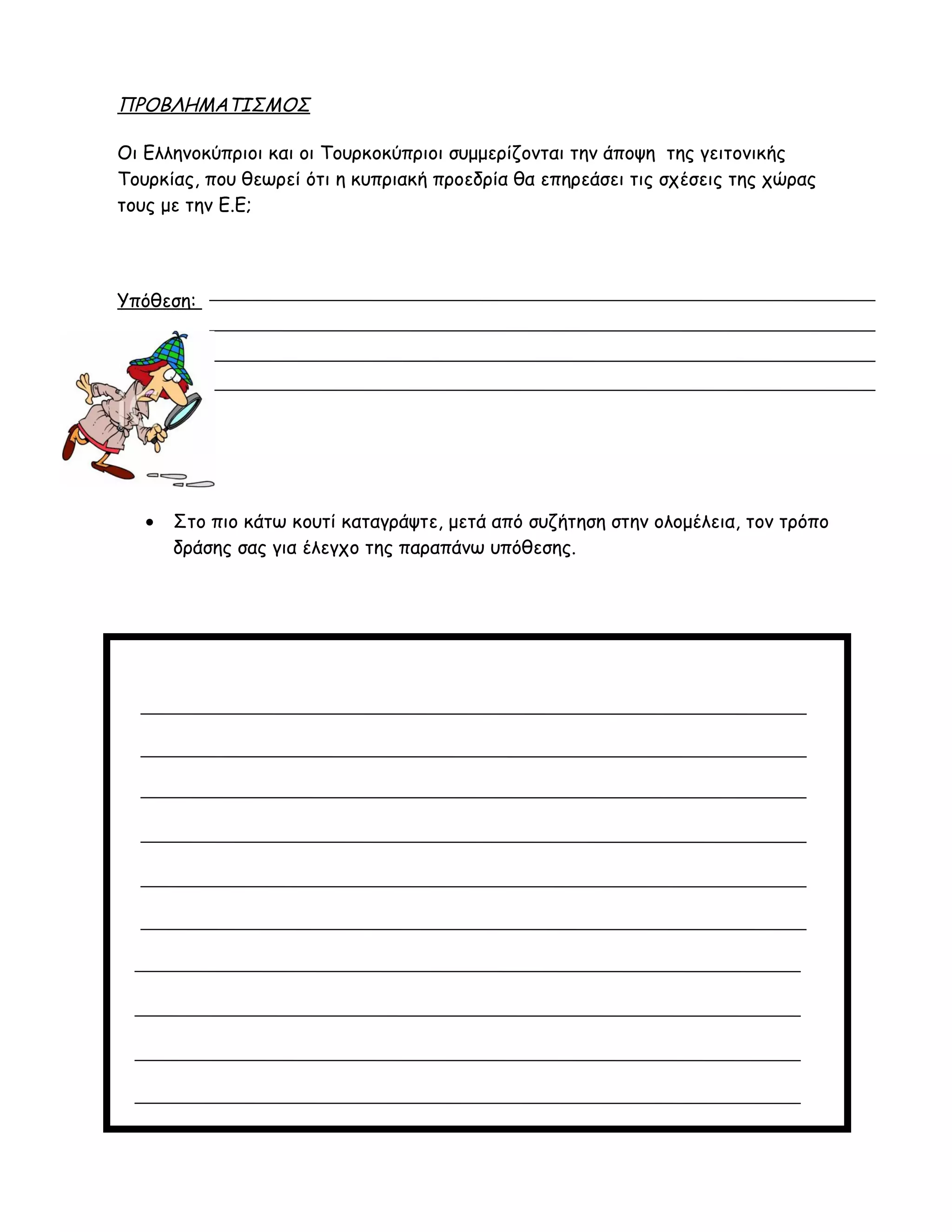 ΠΡΟΒΛΗΜΑΤΙΣΜΟΣ
Οι Ελληνοκύπριοι και οι Τουρκοκύπριοι συμμερίζονται την άποψη της γειτονικής
Τουρκίας, που θεωρεί ότι η κυπριακή προεδρία θα επηρεάσει τις σχέσεις της χώρας
τους με την Ε.Ε;
Υπόθεση:
• Στο πιο κάτω κουτί καταγράψτε, μετά από συζήτηση στην ολομέλεια, τον τρόπο
δράσης σας για έλεγχο της παραπάνω υπόθεσης.
 
