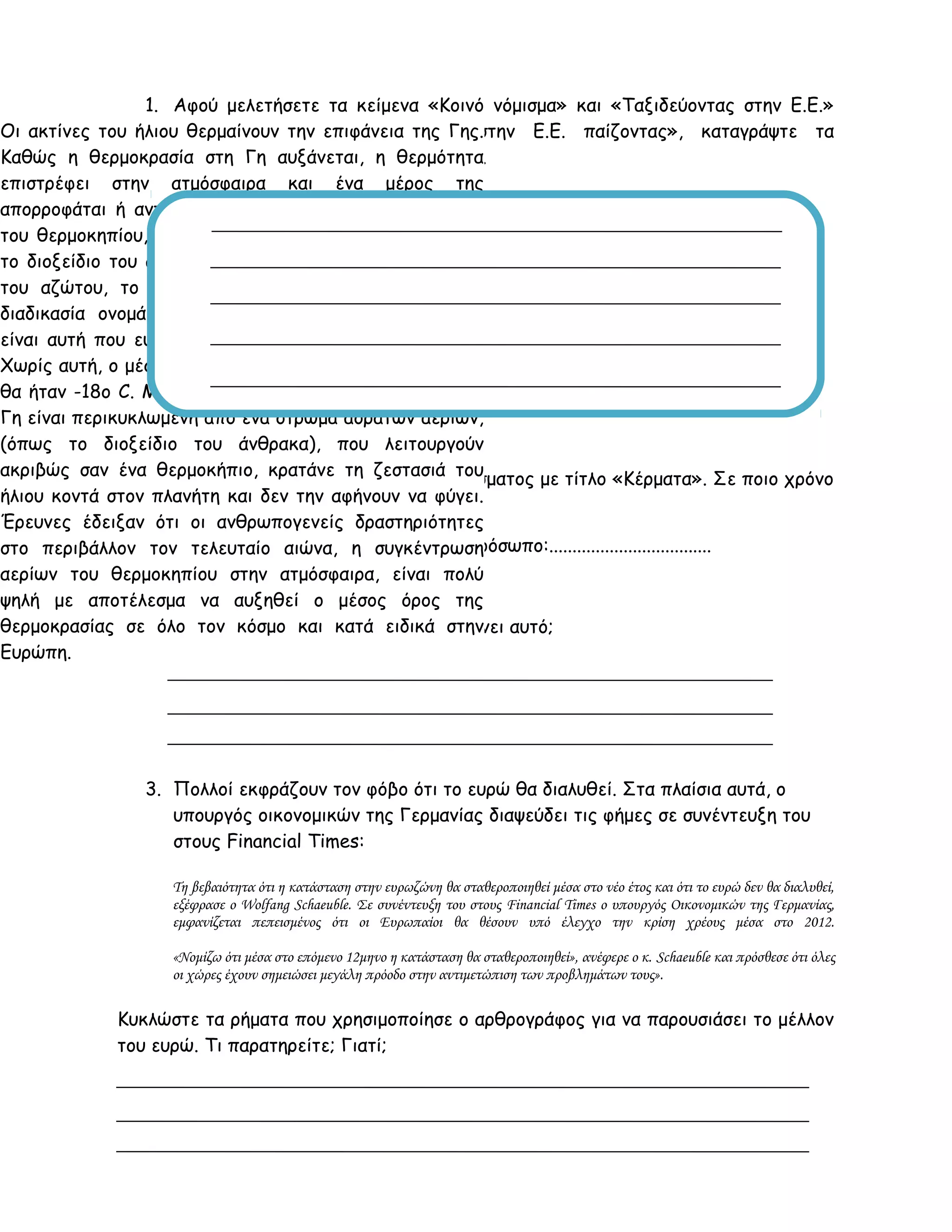 1. Αφού μελετήσετε τα κείμενα «Κοινό νόμισμα» και «Ταξιδεύοντας στην Ε.Ε.»
από το βιβλιαράκι «Ταξιδέψτε στην Ε.Ε. παίζοντας», καταγράψτε τα
προτερήματα από τη χρήση του Ευρώ.
.
2. Παρατηρήστε τα ρήματα του αποσπάσματος με τίτλο «Κέρματα». Σε ποιο χρόνο
βρίσκονται και σε ποιο πρόσωπο;
Χρόνος: ................................ Πρόσωπο:...................................
Μπορείτε να σκεφτείτε γιατί συμβαίνει αυτό;
3. Πολλοί εκφράζουν τον φόβο ότι το ευρώ θα διαλυθεί. Στα πλαίσια αυτά, ο
υπουργός οικονομικών της Γερμανίας διαψεύδει τις φήμες σε συνέντευξη του
στους Financial Times:
Τη βεβαιότητα ότι η κατάσταση στην ευρωζώνη θα σταθεροποιηθεί μέσα στο νέο έτος και ότι το ευρώ δεν θα διαλυθεί,
εξέφρασε ο Wolfang Schaeuble. Σε συνέντευξη του στους Financial Times ο υπουργός Οικονομικών της Γερμανίας,
εμφανίζεται πεπεισμένος ότι οι Ευρωπαίοι θα θέσουν υπό έλεγχο την κρίση χρέους μέσα στο 2012.
«Νομίζω ότι μέσα στο επόμενο 12μηνο η κατάσταση θα σταθεροποιηθεί», ανέφερε ο κ. Schaeuble και πρόσθεσε ότι όλες
οι χώρες έχουν σημειώσει μεγάλη πρόοδο στην αντιμετώπιση των προβλημάτων τους».
Κυκλώστε τα ρήματα που χρησιμοποίησε ο αρθρογράφος για να παρουσιάσει το μέλλον
του ευρώ. Τι παρατηρείτε; Γιατί;
Οι ακτίνες του ήλιου θερμαίνουν την επιφάνεια της Γης.
Καθώς η θερμοκρασία στη Γη αυξάνεται, η θερμότητα
επιστρέφει στην ατμόσφαιρα και ένα μέρος της
απορροφάται ή αντανακλάται πίσω στη Γη από τα αέρια
του θερμοκηπίου, που υπάρχουν στην ατμόσφαιρα, όπως
το διοξείδιο του άνθρακα (CO2), οι υδρατμοί, το οξείδιο
του αζώτου, το μεθάνιο και το όζον. Αυτή η φυσική
διαδικασία ονομάζεται φαινόμενο του θερμοκηπίου και
είναι αυτή που ευθύνεται για τη ζωή στον πλανήτη μας.
Χωρίς αυτή, ο μέσος όρος θερμοκρασίας του πλανήτη μας
θα ήταν -18ο C. Με απλά λόγια μπορούμε να πούμε ότι η
Γη είναι περικυκλωμένη από ένα στρώμα αόρατων αερίων,
(όπως το διοξείδιο του άνθρακα), που λειτουργούν
ακριβώς σαν ένα θερμοκήπιο, κρατάνε τη ζεστασιά του
ήλιου κοντά στον πλανήτη και δεν την αφήνουν να φύγει.
Έρευνες έδειξαν ότι οι ανθρωπογενείς δραστηριότητες
στο περιβάλλον τον τελευταίο αιώνα, η συγκέντρωση
αερίων του θερμοκηπίου στην ατμόσφαιρα, είναι πολύ
ψηλή με αποτέλεσμα να αυξηθεί ο μέσος όρος της
θερμοκρασίας σε όλο τον κόσμο και κατά ειδικά στην
Ευρώπη.
 