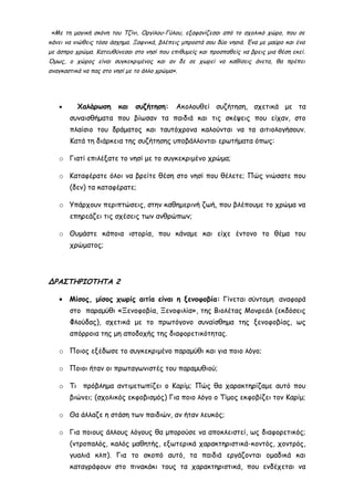 «Με τη μαγική σκόνη του Τζίνι, Οργίλου-Γύλου, εξαφανίζεσαι από το σχολικό χώρο, που σε
κάνει να νιώθεις τόσο άσχημα. Ξαφνικά, βλέπεις μπροστά σου δύο νησιά. Ένα με μαύρο και ένα
με άσπρο χρώμα. Κατευθύνεσαι στο νησί που επιθυμείς και προσπαθείς να βρεις μια θέση εκεί.
Όμως, ο χώρος είναι συγκεκριμένος και αν δε σε χωρεί να καθίσεις άνετα, θα πρέπει
αναγκαστικά να πας στο νησί με το άλλο χρώμα».
• Χαλάρωση και συζήτηση: Ακολουθεί συζήτηση, σχετικά με τα
συναισθήματα που βίωσαν τα παιδιά και τις σκέψεις που είχαν, στο
πλαίσιο του δράματος και ταυτόχρονα καλούνται να τα αιτιολογήσουν.
Κατά τη διάρκεια της συζήτησης υποβάλλονται ερωτήματα όπως:
o Γιατί επιλέξατε το νησί με το συγκεκριμένο χρώμα;
o Καταφέρατε όλοι να βρείτε θέση στο νησί που θέλετε; Πώς νιώσατε που
(δεν) τα καταφέρατε;
o Υπάρχουν περιπτώσεις, στην καθημερινή ζωή, που βλέπουμε το χρώμα να
επηρεάζει τις σχέσεις των ανθρώπων;
o Θυμάστε κάποια ιστορία, που κάναμε και είχε έντονο το θέμα του
χρώματος;
ΔΡΑΣΤΗΡΙΟΤΗΤΑ 2
• Μίσος, μίσος χωρίς αιτία είναι η ξενοφοβία: Γίνεται σύντομη αναφορά
στο παραμύθι «Ξενοφοβία, Ξενοφιλία», της Βιολέτας Μονρεάλ (εκδόσεις
Φλούδας), σχετικά με το πρωτόγονο συναίσθημα της ξενοφοβίας, ως
απόρροια της μη αποδοχής της διαφορετικότητας.
o Ποιος εξέδωσε το συγκεκριμένο παραμύθι και για ποιο λόγο;
o Ποιοι ήταν οι πρωταγωνιστές του παραμυθιού;
o Τι πρόβλημα αντιμετωπίζει ο Καρίμ; Πώς θα χαρακτηρίζαμε αυτό που
βιώνει; (σχολικός εκφοβισμός) Για ποιο λόγο ο Τίμος εκφοβίζει τον Καρίμ;
o Θα άλλαζε η στάση των παιδιών, αν ήταν λευκός;
o Για ποιους άλλους λόγους θα μπορούσε να αποκλειστεί, ως διαφορετικός;
(ντροπαλός, καλός μαθητής, εξωτερικά χαρακτηριστικά-κοντός, χοντρός,
γυαλιά κλπ). Για το σκοπό αυτό, τα παιδιά εργάζονται ομαδικά και
καταγράφουν στο πινακάκι τους τα χαρακτηριστικά, που ενδέχεται να
 