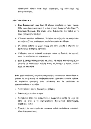 καταστήσουν κάποιο παιδί θύμα εκφοβισμού, ως αποτέλεσμα της
διαφορετικότητας.
ΔΡΑΣΤΗΡΙΟΤΗΤΑ 3
• Όλοι διαφορετικοί, όλοι ίσοι: Η αίθουσα χωρίζεται σε τρεις γωνίες.
Κάθε γωνιά έχει χαρακτηριστεί με ένα πίνακα: Συμφωνώ/ Δεν ξέρω-Το
Σκέφτομαι/Διαφωνώ. Στο σημείο αυτό, διαβάζονται στα παιδιά με τη
σειρά τα παρακάτω σενάρια:
o Η Ιωάννα αγαπά το ποδόσφαιρο. Τα αγόρια της τάξης δεν της επιτρέπουν
να παίξει μαζί τους ποδόσφαιρο, γιατί είναι αγορίστικο άθλημα.
o Ο Πέτρος φοβάται να φέρει φίλους στο σπίτι, επειδή ο αδερφός του
βρίσκεται σε αναπηρικό καροτσάκι.
o Ο Μαρίνος προτιμά να βοηθά τη μητέρα του με τις δουλειές του σπιτιού,
παρά τον πατέρα του στο μηχανουργείο.
o Είμαι η Χατίτζια Ναστρατίν από το Κογκό. Τα παιδιά, στην καινούρια μου
γειτονιά, με κοροϊδεύουν «μαύρη πίσσα, σε ρούφηξε η πίσσα». Νιώθω
θυμό και απελπισία.
Κάθε φορά που διαβάζεται μια δήλωση-σενάριο, καλούνται να πάρουν θέση σε
μια από τις τρεις γωνιές και να εξηγήσουν γιατί έχουν επιλέξει αυτή τη θέση.
Οι παρακάτω ερωτήσεις είναι ενδεικτικές και θα μπορούσαν να
χρησιμοποιηθούν με ευελιξία:
o Γιατί πιστεύετε είχατε διαφορετικές απόψεις;
o Τι κοινό είχαν αυτά τα σενάρια;
o Τι συμβαίνει όταν ένας άνθρωπος δεν συμφωνεί με αυτές τις ιδέες και
θέλει να είναι ή να συμπεριφέρεται διαφορετικά; (αποκλεισμός,
εκφοβισμός κ.λπ.)
o Πιστεύετε ότι στο σχολείο μας υπάρχουν παιδιά που βιώνουν εκφοβισμό,
λόγω διαφορετικότητας;
 