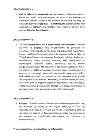 ΔΡΑΣΤΗΡΙΟΤΗΤΑ 4
• Από το μύθο στην πραγματικότητα: Με αφορμή το τελευταίο ερώτημα,
δίνεται στα παιδιά μια αεροφωτογραφία του σχολείου και καλούνται να
εντοπίσουν, ομαδικά, τα σημεία που θεωρούν πιο ευάλωτα, ως προς την
εκδήλωση σχολικού εκφοβισμού. Τα αποτελέσματα ανακοινώνονται στην
ολομέλεια, με παράθεση επιχειρημάτων (π.χ. τουαλέτες παιδιών, όπου
κανένας δάσκαλος δεν εισέρχεται).
ΔΡΑΣΤΗΡΙΟΤΗΤΑ 5
• Το τζίνι Οργύλος-Γύλος και η αντιμετώπιση του εκφοβισμού: Τα παιδιά
καλούνται να αναφέρουν πώς αντιμετωπίστηκε το φαινόμενο του
εκφοβισμού στην περίπτωση του Καρίμ (πρωταγωνιστής παραμυθιού).
Επίσης, προβληματίζονται ποιος ή/και τι θα μπορούσε παίξει το ρόλο του
Τζίνι Οργίλου-Γύλου, στην πραγματική ζωή (γονείς, αδέλφια, διευθύντρια,
εκπαιδευτικός, γιαγιά, παππούς, συγγενείς κλπ), στηριζόμενοι σε
παραδείγματα ευρύτερων ομάδων, (οικογένεια, σχολείο, κοντινό
περιβάλλον), που έχουν ήδη σχολιαστεί σε προηγούμενα μαθήματα. Για το
σκοπό αυτό, οι ομάδες καταγράφουν τις σκέψεις τους σε πινακάκια και στη
συνέχεια, σε ένα κομμάτι χαρτονιού, που αποτελεί τμήμα μιας ασπίδας.
Κάθε ομάδα παρουσιάζει τα ευρήματά της στην ολομέλεια και το χαρτόνι
της αναρτάται σε μια πινακίδα. Ακολούθως, τα παιδιά προβληματίζονται,
κατά πόσο, αυτά τα κομμάτια χαρτονιών δημιουργούν ένα ενιαίο σχήμα.
Έπεται συζήτηση για τη σχέση της ασπίδας με τα άτομα, που μπορούν να
μας προστατέψουν από φαινόμενα εκφοβιστικής συμπεριφοράς.
ΔΡΑΣΤΗΡΙΟΤΗΤΑ 6
• Κλείσιμο: Τα παιδιά καλούνται να αναφέρουν τι θα κουβαλήσουν μαζί τους
στο σακουλάκι της γνώσης και του ενεργού πολίτη, με το τέλος της
παρούσας συνάντησης. Έτσι, γίνεται μια σύνοψη του μαθήματος, αλλά και
εμπέδωση της ανάγκης για δραστηριοποίηση, με στόχο την αντιμετώπιση
και πρόληψη της εκφοβιστικής συμπεριφοράς, ως απόρροια της
διαφορετικότητας.
Τι προγραμματίζεται να ακολουθήσει της διδασκαλίας:
 