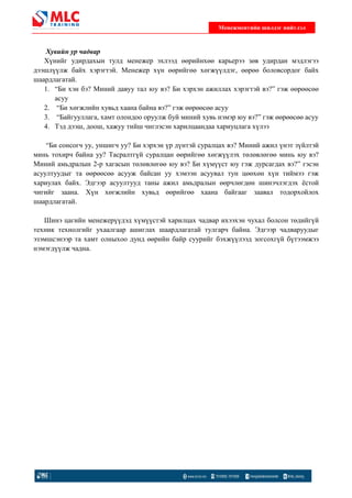 Хувийн ур чадвар
Хүнийг удирдахын тулд менежер эхлээд
дээшлүүлж байх хэрэгтэй. Менежер х
шаардлагатай.
1. “Би хэн бэ? Миний давуу тал юу вэ? Би хэрхэн ажиллах хэрэгтэй вэ?”
асуу
2. “Би хөгжлийн хувьд хаана
3. “Байгууллага, хамт олондоо оруулж буй м
4. Тэд дээш, доош, хажуу тийш чиглэсэн
“Би сонсогч уу, уншигч уу? Би хэрхэн
минь тохирч байна уу? Тасралтг
Миний амьдралын 2-р хагасын т
асуултуудыг та өөрөөсөө асууж байсан
хариулах байх. Эдгээр асуултууд таны ажил амьдралын
чигийг заана. Хүн хөгжлийн хувьд
шаардлагатай.
Шинэ цагийн менежерүүдэд
техник технолгийг ухаалгаар ашиглах шаардлагатай тулгарч байна
эзэмшсэнээр та хамт олныхоо дунд
нэмэгдүүлж чадна.
Менежментийн шилдэг нийтлэл
удирдахын тулд менежер эхлээд өөрийнхөө карьерээ зө
Менежер хүн өөрийгөө хөгжүүлдэг, өөрөө
“Би хэн бэ? Миний давуу тал юу вэ? Би хэрхэн ажиллах хэрэгтэй вэ?”
хаана байна вэ?” гэж өөрөөсөө асуу
Байгууллага, хамт олондоо оруулж буй миний хувь нэмэр юу вэ?”
хажуу тийш чиглэсэн харилцаандаа хариуцлага х
“Би сонсогч уу, уншигч уу? Би хэрхэн үр дүнтэй суралцах вэ? Миний ажил
минь тохирч байна уу? Тасралтгүй суралцан өөрийгөө хөгжүүлэх төлө
р хагасын төлөвлөгөө юу вэ? Би хүмүүст юу гэж дурсагдах вэ?” гэсэн
асууж байсан уу хэмээн асуувал тун цөөх
. Эдгээр асуултууд таны ажил амьдралын өөрчлөгдөн
гжлийн хувьд өөрийгөө хаана байгааг заавал
эд хүмүүстэй харилцах чадвар ихээхэн чухал болсон
ар ашиглах шаардлагатай тулгарч байна. Эдгээр чадваруудыг
хамт олныхоо дунд өөрийн байр суурийг бэхжүүлээд зогсохг
Менежментийн шилдэг нийтлэл
өв удирдан мэдлэгээ
өө боловсордог байх
“Би хэн бэ? Миний давуу тал юу вэ? Би хэрхэн ажиллах хэрэгтэй вэ?” гэж өөрөөсөө
хувь нэмэр юу вэ?” гэж өөрөөсөө асуу
харилцаандаа хариуцлага хүлээ
нтэй суралцах вэ? Миний ажил үнэт зүйлтэй
өвлөгөө минь юу вэ?
ст юу гэж дурсагдах вэ?” гэсэн
хөн хүн тиймээ гэж
н шинэчлэгдэх ёстой
байгааг заавал тодорхойлох
ихээхэн чухал болсон төдийгүй
. Эдгээр чадваруудыг
лээд зогсохгүй бүтээмжээ
 