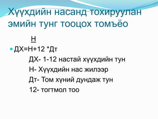 Хүүхдийн насанд тохируулан
эмийн тунг тооцох томъёо
Н
 ДХ=Н+12 *Дт
ДХ- 1-12 настай хүүхдийн тун
Н- Хүүхдийн нас жилээр
Дт- Том хүний дундаж тун
12- тогтмол тоо
 