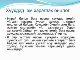 Хүүхдэд эм хэрэглэх онцлог
 Нярай болон бага насны хүүхдэд эмийн
үйлдэл насанд хүрсэн хүнээс ялгагдах
онцлогтой байдаг. Хүүхдийн биеийн жин бага,
эрхтэн системийн үйл ажиллагаа бүрэн
хөгжөөгүй байдаг тул зарим эмийг бага насны
хүүхдэд хэрэглэхийг хориглодог. Учир нь:
 6 сар хүртэлх насны хүүхдийн ходоодны
хүчилжилт сул, цөсний хүчлийн ялгаралт бага
байдаг тул эмийн уусалт муу явагддаг учир
ходоод гэдэсний замаас харьцангуй удаан
шимэгддэг.
 