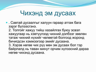 Чихэнд эм дусаах
 . Савтай дусаалгыг халуун гараар атгаж бага
зэрэг бүлээсгэнэ.
2. Толгойг хажуу тийш хазайлгах буюу эсвэл
хажуугаар нь хэвтүүлээд чихний дэлбээг зөөлөн
татаж чихний нүхийг чөлөөтэй болгоод жоронд
бичигдсэн хэмжээгээр эмийг дусаана.
3. Хэрэв нөгөө чих рүү мөн эм дусаах бол тэр
байрлалд нь таван минут орчим хүлээсний дараа
нөгөө чихэнд дусаана.
 