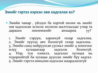 Эмийг гэртээ хэрхэн зөв хадгалах вэ?
 Эмийн чанар , үйлдэл ба хортой нөлөө нь эмийг
зөв хадгалсан эсэхээс ихээхэн шалтгаалдаг учир та
дараахи зөвлөмжийг анхаарна уу?
1. Эмийг сэрүүн, харанхуй газар хадгална.
2. Эмийг хүүхэд авч болохгүй газар хадгална.
3. Эмийн санд найруулсан уусмал эмийг 4 хоногоос
илүү хугацаагаар хадгалж болохгүй.
4. Нэр, тун хэмжээ, хадгалах хугацаа нь
тодорхойгүй ба хугацаа дууссан эмийг бүү хадгал.
5. Эмийг гэртээ нөөцлөн хадгалах шаардлагагүй
 