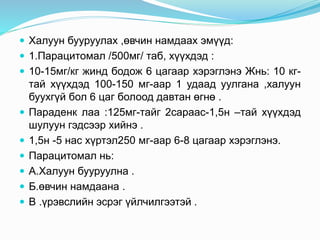  Халуун бууруулах ,өвчин намдаах эмүүд:
 1.Парацитомал /500мг/ таб, хүүхдэд :
 10-15мг/кг жинд бодож 6 цагаар хэрэглэнэ Жнь: 10 кг-
тай хүүхдэд 100-150 мг-аар 1 удаад уулгана ,халуун
буухгүй бол 6 цаг болоод давтан өгнө .
 Параденк лаа :125мг-тайг 2сараас-1,5н –тай хүүхдэд
шулуун гэдсээр хийнэ .
 1,5н -5 нас хүртэл250 мг-аар 6-8 цагаар хэрэглэнэ.
 Парацитомал нь:
 А.Халуун бууруулна .
 Б.өвчин намдаана .
 В .үрэвслийн эсрэг үйлчилгээтэй .
 