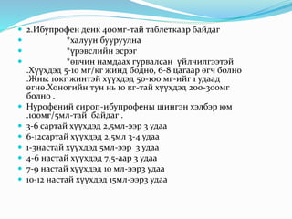  2.Ибупрофен денк 400мг-тай таблеткаар байдаг
 *халуун бууруулна
 *үрэвслийн эсрэг
 *өвчин намдаах гурвалсан үйлчилгээтэй
.Хүүхдэд 5-10 мг/кг жинд бодно, 6-8 цагаар өгч болно
.Жнь: 10кг жинтэй хүүхдэд 50-100 мг-ийг 1 удаад
өгнө.Хоногийн тун нь 10 кг-тай хүүхдэд 200-300мг
болно .
 Нурофений сироп-ибупрофены шингэн хэлбэр юм
.100мг/5мл-тай байдаг .
 3-6 сартай хүүхдэд 2,5мл-ээр 3 удаа
 6-12сартай хүүхдэд 2,5мл 3-4 удаа
 1-3настай хүүхдэд 5мл-ээр 3 удаа
 4-6 настай хүүхдэд 7,5-аар 3 удаа
 7-9 настай хүүхдэд 10 мл-ээр3 удаа
 10-12 настай хүүхдэд 15мл-ээр3 удаа
 