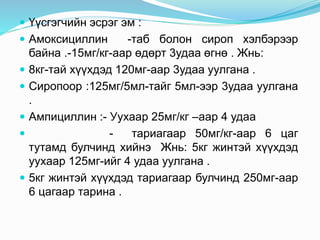  Үүсгэгчийн эсрэг эм :
 Амоксициллин -таб болон сироп хэлбэрээр
байна .-15мг/кг-аар өдөрт 3удаа өгнө . Жнь:
 8кг-тай хүүхдэд 120мг-аар 3удаа уулгана .
 Сиропоор :125мг/5мл-тайг 5мл-ээр 3удаа уулгана
.
 Ампициллин :- Уухаар 25мг/кг –аар 4 удаа
 - тариагаар 50мг/кг-аар 6 цаг
тутамд булчинд хийнэ Жнь: 5кг жинтэй хүүхдэд
уухаар 125мг-ийг 4 удаа уулгана .
 5кг жинтэй хүүхдэд тариагаар булчинд 250мг-аар
6 цагаар тарина .
 
