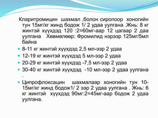 Кларитромицин шахмал ,болон сиропоор хоногийн
тун 15мг/кг жинд бодож 1/ 2 удаа уулгана .Жнь: 8 кг
жинтэй хүүхдэд 120 :2=60мг-аар 12 цагаар 2 даа
уулгана Хөвмөлөөр: Фромилид нэрээр 125мг/5мл
байна
 8-11 кг жинтэй хүүхдэд 2,5 мл-ээр 2 удаа
 12-19 кг жинтэй хүүхдэд 5 мл-ээр 2 удаа
 20-29 кг жинтэй хүүхдэд -7,5 мл-ээр 2 удаа
 30-40 кг жинтэй хүүхдэд -10 мл-ээр 2 удаа уулгана
.
 Ципрофлоксацин шахмалаар хоногийн тун 10-
15мг/кг жинд бодож1/ 2 ээр 2 удаа уулгана . Жнь: 6
кг жинтэй хүүхдэд 90мг:2=45мг-аар бодож 2 удаа
уулгана.
 