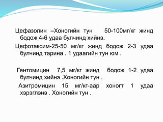 Цефазолин –Хоногийн тун 50-100мг/кг жинд
бодож 4-6 удаа булчинд хийнэ.
Цефотаксим-25-50 мг/кг жинд бодож 2-3 удаа
булчинд тарина . 1 удаагийн тун юм .
Гентомицин 7,5 мг/кг жинд бодож 1-2 удаа
булчинд хийнэ .Хоногийн тун .
Азитромицин 15 мг/кг-аар хоногт 1 удаа
хэрэглэнэ . Хоногийн тун .
 