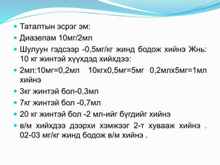  Таталтын эсрэг эм:
 Диазепам 10мг/2мл
 Шулуун гэдсээр -0,5мг/кг жинд бодож хийнэ Жнь:
10 кг жинтэй хүүхдэд хийхдээ:
 2мл:10мг=0,2мл 10кгx0,5мг=5мг 0,2млx5мг=1мл
хийнэ
 3кг жинтэй бол-0,3мл
 7кг жинтэй бол -0,7мл
 20 кг жинтэй бол -2 мл-ийг бүгдийг хийнэ
 в/м хийхдээ дээрхи хэмжээг 2-т хувааж хийнэ .
02-03 мг/кг жинд бодож в/м хийнэ .
 