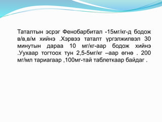 Таталтын эсрэг Фенобарбитал -15мг/кг-д бодож
в/в,в/м хийнэ .Хэрвээ таталт үргэлжилвэл 30
минутын дараа 10 мг/кг-аар бодож хийнэ
.Уухаар тогтоох тун 2,5-5мг/кг –аар өгнө . 200
мг/мл тариагаар ,100мг-тай таблеткаар байдаг .
 