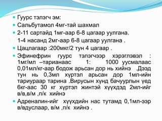  Гуурс тэлэгч эм:
 Сальбутамол 4мг-тай шахмал
 2-11 сартайд 1мг-аар 6-8 цагаар уулгана.
1-4 насанд 2мг-аар 6-8 цагаар уулгана .
 Цацлагаар :200мкг/2 тун 4 цагаар .
 Эфинефрин гуурс тэлэгчээр хэрэглэвэл :
1мг/мл –тарианаас 1: 1000 уусмалаас
0,01мл/кг-аар бодож арьсан дор нь хийнэ .Дээд
тун нь 0,3мл хүртэл арьсан дор 1мл-ийн
тариураар тарина .Вирусын хүнд бачуурлын үед
6кг-аас 30 кг хүртэл жинтэй хүүхдэд 2мл-ийг
в/в,в/м ,п/к хийнэ
 Адреналин-ийг хүүхдийн нас тутамд 0,1мл-ээр
в/вдуслаар, в/м ,п/к хийнэ .
 