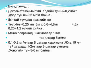  Бусад эмүүд :
 Дексаметазон 4мг/мл ердийн тун нь-0,2мг/кг
,дээд тун нь-0,6 мг/кг байна .
 8кг-тай хүүхдэд яаж хийх вэ
 1мл:4мг=0,25 мл 8кг x 0,6=4,8мг 4,8x
0,25=1,2 мл-ийг хийнэ .
 Метоклопрамид :шахмалаар 10мг
 тарилгаар 5мг/мл
 0,1-0,2 мг/кг-аар 8 цагаар хэрэглэнэ .Жнь:10 кг-
тай хүүхдэд 1-2мг аар 8 цагаар уулгана.
.Хоногийн тун-3-6 мг байна .
 