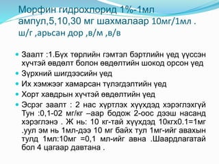 Морфин гидрохлорид 1%-1мл
ампул,5,10,30 мг шахмалаар 10мг/1мл .
ш/г ,арьсан дор ,в/м ,в/в
 Заалт :1.Бүх төрлийн гэмтэл бэртлийн үед үүссэн
хүчтэй өвдөлт болон өвдөлтийн шокод орсон үед
 Зүрхний шигдээсийн үед
 Их хэмжээг хамарсан түлэгдэлтийн үед
 Хорт хавдрын хүчтэй өвдөлтийн үед
 Эсрэг заалт : 2 нас хүртлэх хүүхдэд хэрэглэхгүй
Тун :0,1-02 мг/кг –аар бодож 2-оос дээш насанд
хэрэглэнэ . Ж нь: 10 кг-тай хүүхдэд 10кгх0.1=1мг
.уул эм нь 1мл-дээ 10 мг байх тул 1мг-ийг авахын
тулд 1мл:10мг =0,1 мл-ийг авна .Шаардлагатай
бол 4 цагаар давтана .
 