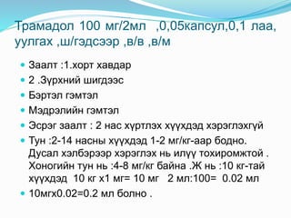 Трамадол 100 мг/2мл ,0,05капсул,0,1 лаа,
уулгах ,ш/гэдсээр ,в/в ,в/м
 Заалт :1.хорт хавдар
 2 .Зүрхний шигдээс
 Бэртэл гэмтэл
 Мэдрэлийн гэмтэл
 Эсрэг заалт : 2 нас хүртлэх хүүхдэд хэрэглэхгүй
 Тун :2-14 насны хүүхдэд 1-2 мг/кг-аар бодно.
Дусал хэлбэрээр хэрэглэх нь илүү тохиромжтой .
Хоногийн тун нь :4-8 мг/кг байна .Ж нь :10 кг-тай
хүүхдэд 10 кг х1 мг= 10 мг 2 мл:100= 0.02 мл
 10мгх0.02=0.2 мл болно .
 