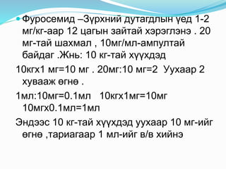  Фуросемид –Зүрхний дутагдлын үед 1-2
мг/кг-аар 12 цагын зайтай хэрэглэнэ . 20
мг-тай шахмал , 10мг/мл-ампултай
байдаг .Жнь: 10 кг-тай хүүхдэд
10кгх1 мг=10 мг . 20мг:10 мг=2 Уухаар 2
хувааж өгнө .
1мл:10мг=0.1мл 10кгх1мг=10мг
10мгх0.1мл=1мл
Эндээс 10 кг-тай хүүхдэд уухаар 10 мг-ийг
өгнө ,тариагаар 1 мл-ийг в/в хийнэ
 