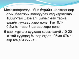 Метоклопрамид –Янз бүрийн шалтгаанаар
огих ,бөөлжих,зогисуулах үед хэрэглэнэ .
100мг-тай шахмал ,5мг/мл-тай тариа,
в/в,в/м ,уухаар хэрэглэнэ .Тун 0,1-
0,2мг/кг –аар 8 цагаар хэрэглэнэ.
6 сар хүртэлх хүүхдэд хэрэглэхгүй .10-20
кг-тай хүүхдэд ¼ -ээр өгдөг , 05мл-07мл-
ээр в/в,в/м хийнэ .
 