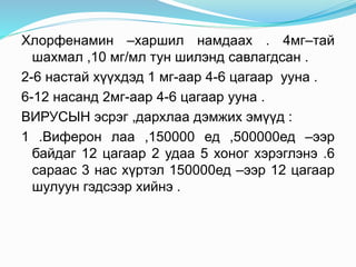 Хлорфенамин –харшил намдаах . 4мг–тай
шахмал ,10 мг/мл тун шилэнд савлагдсан .
2-6 настай хүүхдэд 1 мг-аар 4-6 цагаар ууна .
6-12 насанд 2мг-аар 4-6 цагаар ууна .
ВИРУСЫН эсрэг ,дархлаа дэмжих эмүүд :
1 .Виферон лаа ,150000 ед ,500000ед –ээр
байдаг 12 цагаар 2 удаа 5 хоног хэрэглэнэ .6
сараас 3 нас хүртэл 150000ед –ээр 12 цагаар
шулуун гэдсээр хийнэ .
 