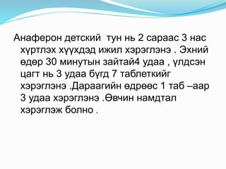 Анаферон детский тун нь 2 сараас 3 нас
хүртлэх хүүхдэд ижил хэрэглэнэ . Эхний
өдөр 30 минутын зайтай4 удаа , үлдсэн
цагт нь 3 удаа бүгд 7 таблеткийг
хэрэглэнэ .Дараагийн өдрөөс 1 таб –аар
3 удаа хэрэглэнэ .Өвчин намдтал
хэрэглэж болно .
.
 