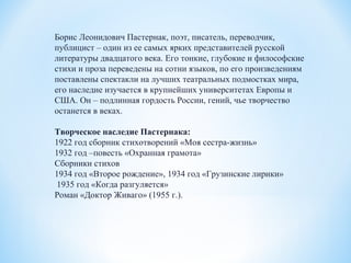 Борис Леонидович Пастернак, поэт, писатель, переводчик,
публицист – один из ее самых ярких представителей русской
литературы двадцатого века. Его тонкие, глубокие и философские
стихи и проза переведены на сотни языков, по его произведениям
поставлены спектакли на лучших театральных подмостках мира,
его наследие изучается в крупнейших университетах Европы и
США. Он – подлинная гордость России, гений, чье творчество
останется в веках.
Творческое наследие Пастернака:
1922 год сборник стихотворений «Моя сестра-жизнь»
1932 год –повесть «Охранная грамота»
Сборники стихов
1934 год «Второе рождение», 1934 год «Грузинские лирики»
1935 год «Когда разгуляется»
Роман «Доктор Живаго» (1955 г.).
 