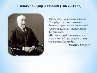 Сологуб Фёдор Кузьмич (1863—1927)
Фёдор Сологуб родился в Санкт-
Петербурге в семье портного,
бывшего крестьянина Полтавской
губернии Кузьмы Афанасьевича
Тетерникова.
«В современной литературе я не
знаю ничего более цельного, чем
творчество Сологуба...»
Василий Гиппиус
 