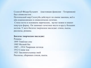 Сологуб Фёдор Кузьмич (настоящие фамилия – Тетерников)
был символистом .
Поэтический мир Сологуба действует по своим законам, всё в
нём взаимосвязано и символически логично.
Стихи поэта в основном лирические, звучат нежно и имеют
певучую форму. Он занимает почетное место в кругу больших
поэтов. У него богатое творческое наследие: стихи, пьесы,
рассказы, романы.
Богатое творческое наследие:
Романы
1895 Тяжёлые сны
1905 Мелкий бес
1907—1914 Творимая легенда
1912 Слаще яда
1921 Заклинательница змей
Рассказы, сборники стихов, пьесы.
 