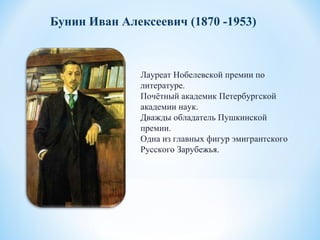 Бунин Иван Алексеевич (1870 -1953)
Лауреат Нобелевской премии по
литературе.
Почётный академик Петербургской
академии наук.
Дважды обладатель Пушкинской
премии.
Одна из главных фигур эмигрантского
Русского Зарубежья.
 