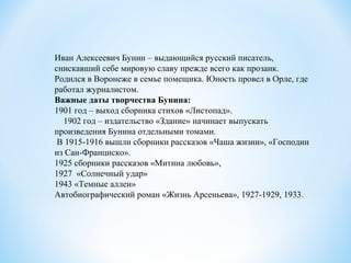 Иван Алексеевич Бунин – выдающийся русский писатель,
снискавший себе мировую славу прежде всего как прозаик.
Родился в Воронеже в семье помещика. Юность провел в Орле, где
работал журналистом.
Важные даты творчества Бунина:
1901 год – выход сборника стихов «Листопад».
1902 год – издательство «Здание» начинает выпускать
произведения Бунина отдельными томами.
В 1915-1916 вышли сборники рассказов «Чаша жизни», «Господин
из Сан-Франциско».
1925 сборники рассказов «Митина любовь»,
1927 «Солнечный удар»
1943 «Темные аллеи»
Автобиографический роман «Жизнь Арсеньева», 1927-1929, 1933.
 