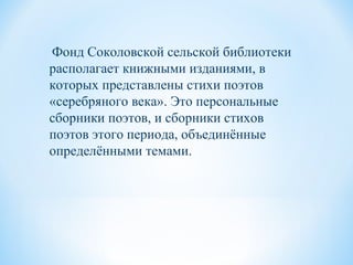Фонд Соколовской сельской библиотеки
располагает книжными изданиями, в
которых представлены стихи поэтов
«серебряного века». Это персональные
сборники поэтов, и сборники стихов
поэтов этого периода, объединённые
определёнными темами.
 