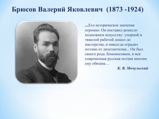 Брюсов Валерий Яковлевич (1873 -1924)
…Его историческое значение
огромно. Он поставил ремесло
подножием искусству: упорной и
тяжелой работой дошел до
мастерства, и навсегда оградил
поэзию от дилетантизма... Он был
своего рода Ломоносовым, и вся
современная русская поэзия многим
ему обязана…
К. В. Мочульский
 