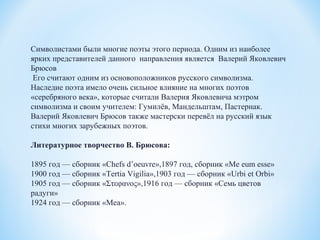Символистами были многие поэты этого периода. Одним из наиболее
ярких представителей данного направления является Валерий Яковлевич
Брюсов
Его считают одним из основоположников русского символизма.
Наследие поэта имело очень сильное влияние на многих поэтов
«серебряного века», которые считали Валерия Яковлевича мэтром
символизма и своим учителем: Гумилёв, Мандельштам, Пастернак.
Валерий Яковлевич Брюсов также мастерски перевёл на русский язык
стихи многих зарубежных поэтов.
Литературное творчество В. Брюсова:
1895 год — сборник «Chefs d’oeuvre»,1897 год, сборник «Me eum esse»
1900 год — сборник «Tertia Vigilia»,1903 год — сборник «Urbi et Orbi»
1905 год — сборник «Στεφανος»,1916 год — сборник «Семь цветов
радуги»
1924 год — сборник «Mea».
 