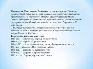 Константин Дмитриевич Бальмонт родился в деревне Гумнище
Владимирской губернии в семье земского деятеля и через всю жизнь
пронёс любовь к «печальной красоте» среднерусской природы.
Он был также поэтом-символистом, причем одним из самых активных:
ему принадлежат 35 опубликованных поэтических сборников и 20
книг прозы.
В 1920 году Константин Дмитриевич покидает Россию, как ему
казалось на время, а получилось навсегда. Очень тосковал по Родине,
умер в Париже в 1942 году.
Творческое наследие писателя:
1885 год — напечатаны первые стихотворения
1890 год — первый сборник стихов
1894–1895 года — первые переводы, опубликованные в печати
1894 год —сборник «Под северным небом»
1895 год — сборник «В безбрежности»
1900 год — сборник «Горящие здания»
1902 год — сборник «Будем как Солнце»
 