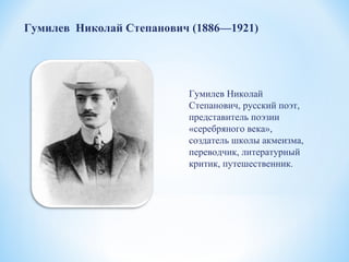 Гумилев Николай
Степанович, русский поэт,
представитель поэзии
«серебряного века»,
создатель школы акмеизма,
переводчик, литературный
критик, путешественник.
Гумилев Николай Степанович (1886—1921)
 