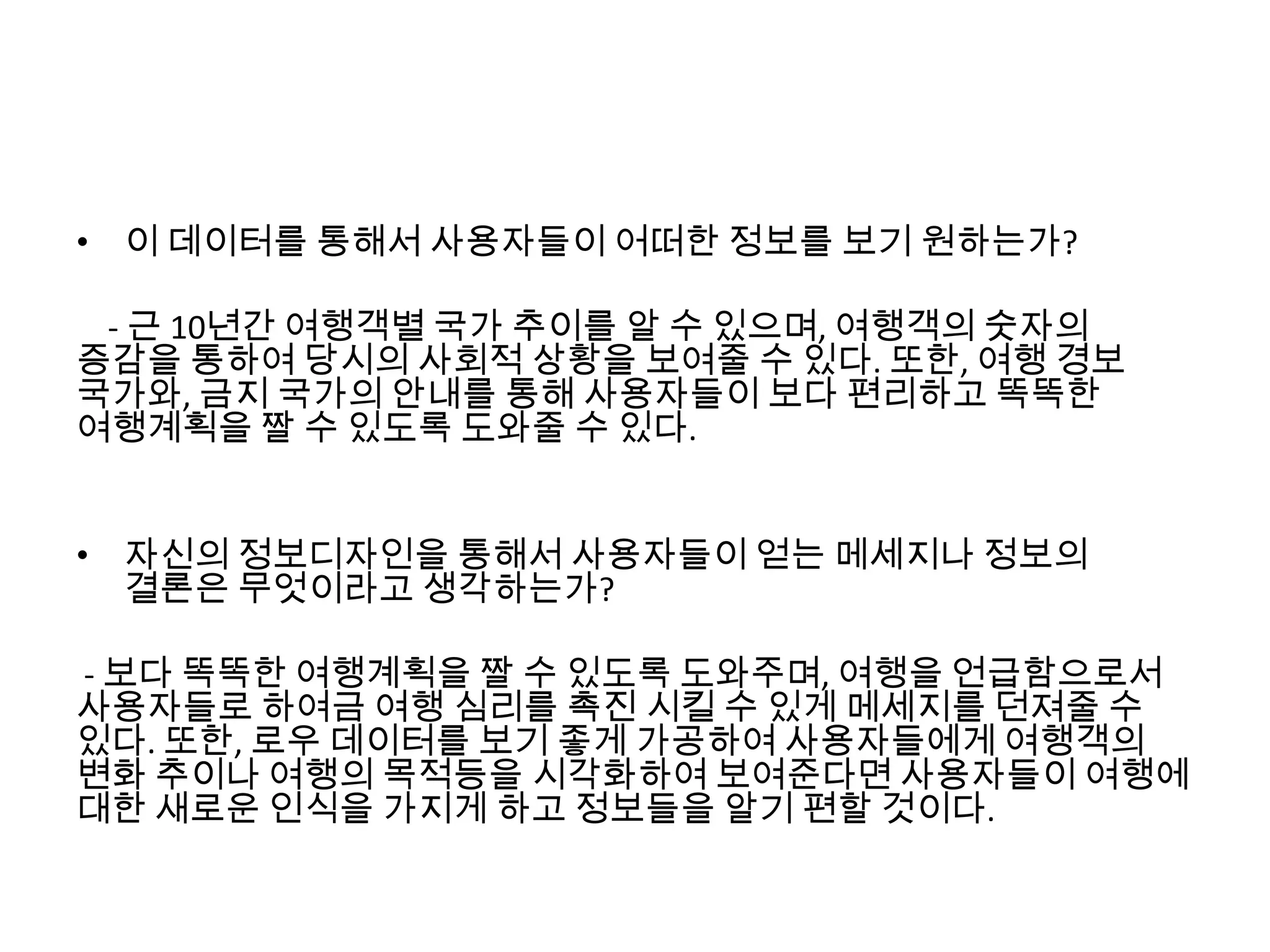 • 이 데이터를 통해서 사용자들이 어떠한 정보를 보기 원하는가?
- 근 10년간 여행객별 국가 추이를 알 수 있으며, 여행객의 숫자의
증감을 통하여 당시의 사회적 상황을 보여줄 수 있다. 또한, 여행 경보
국가와, 금지 국가의 안내를 통해 사용자들이 보다 편리하고 똑똑한
여행계획을 짤 수 있도록 도와줄 수 있다.
• 자신의 정보디자인을 통해서 사용자들이 얻는 메세지나 정보의
결론은 무엇이라고 생각하는가?
- 보다 똑똑한 여행계획을 짤 수 있도록 도와주며, 여행을 언급함으로서
사용자들로 하여금 여행 심리를 촉진 시킬 수 있게 메세지를 던져줄 수
있다. 또한, 로우 데이터를 보기 좋게 가공하여 사용자들에게 여행객의
변화 추이나 여행의 목적등을 시각화하여 보여준다면 사용자들이 여행에
대한 새로운 인식을 가지게 하고 정보들을 알기 편할 것이다.
 