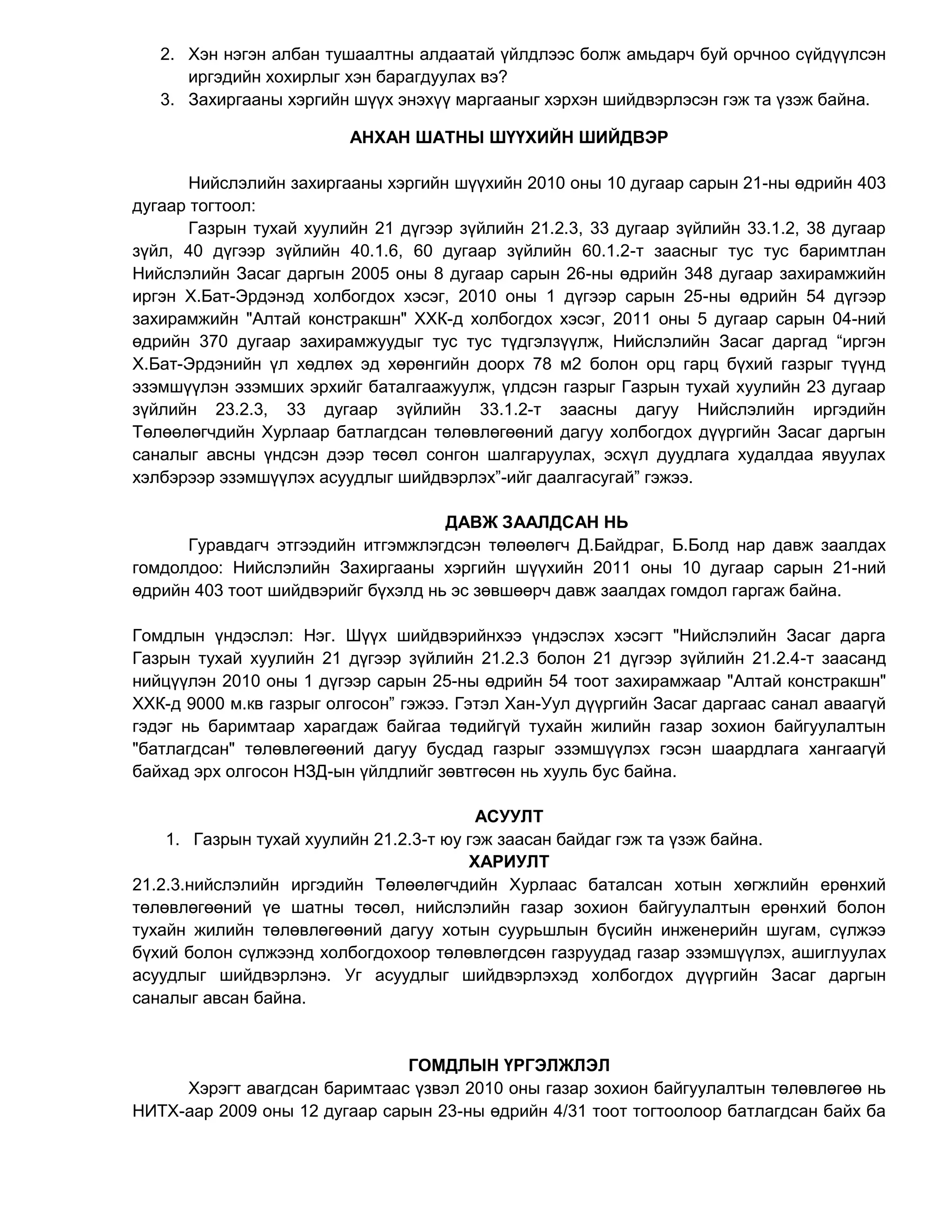 2. Хэн нэгэн албан тушаалтны алдаатай үйлдлээс болж амьдарч буй орчноо сүйдүүлсэн
иргэдийн хохирлыг хэн барагдуулах вэ?
3. Захиргааны хэргийн шүүх энэхүү маргааныг хэрхэн шийдвэрлэсэн гэж та үзэж байна.
АНХАН ШАТНЫ ШҮҮХИЙН ШИЙДВЭР
Нийслэлийн захиргааны хэргийн шүүхийн 2010 оны 10 дугаар сарын 21-ны өдрийн 403
дугаар тогтоол:
Газрын тухай хуулийн 21 дүгээр зүйлийн 21.2.3, 33 дугаар зүйлийн 33.1.2, 38 дугаар
зүйл, 40 дүгээр зүйлийн 40.1.6, 60 дугаар зүйлийн 60.1.2-т заасныг тус тус баримтлан
Нийслэлийн Засаг даргын 2005 оны 8 дугаар сарын 26-ны өдрийн 348 дугаар захирамжийн
иргэн Х.Бат-Эрдэнэд холбогдох хэсэг, 2010 оны 1 дүгээр сарын 25-ны өдрийн 54 дүгээр
захирамжийн "Алтай констракшн" ХХК-д холбогдох хэсэг, 2011 оны 5 дугаар сарын 04-ний
өдрийн 370 дугаар захирамжуудыг тус тус түдгэлзүүлж, Нийслэлийн Засаг даргад “иргэн
Х.Бат-Эрдэнийн үл хөдлөх эд хөрөнгийн доорх 78 м2 болон орц гарц бүхий газрыг түүнд
эзэмшүүлэн эзэмших эрхийг баталгаажуулж, үлдсэн газрыг Газрын тухай хуулийн 23 дугаар
зүйлийн 23.2.3, 33 дугаар зүйлийн 33.1.2-т заасны дагуу Нийслэлийн иргэдийн
Төлөөлөгчдийн Хурлаар батлагдсан төлөвлөгөөний дагуу холбогдох дүүргийн Засаг даргын
саналыг авсны үндсэн дээр төсөл сонгон шалгаруулах, эсхүл дуудлага худалдаа явуулах
хэлбэрээр эзэмшүүлэх асуудлыг шийдвэрлэх”-ийг даалгасугай” гэжээ.
ДАВЖ ЗААЛДСАН НЬ
Гуравдагч этгээдийн итгэмжлэгдсэн төлөөлөгч Д.Байдраг, Б.Болд нар давж заалдах
гомдолдоо: Нийслэлийн Захиргааны хэргийн шүүхийн 2011 оны 10 дугаар сарын 21-ний
өдрийн 403 тоот шийдвэрийг бүхэлд нь эс зөвшөөрч давж заалдах гомдол гаргаж байна.
Гомдлын үндэслэл: Нэг. Шүүх шийдвэрийнхээ үндэслэх хэсэгт "Нийслэлийн Засаг дарга
Газрын тухай хуулийн 21 дүгээр зүйлийн 21.2.3 болон 21 дүгээр зүйлийн 21.2.4-т заасанд
нийцүүлэн 2010 оны 1 дүгээр сарын 25-ны өдрийн 54 тоот захирамжаар "Алтай констракшн"
ХХК-д 9000 м.кв газрыг олгосон” гэжээ. Гэтэл Хан-Уул дүүргийн Засаг даргаас санал аваагүй
гэдэг нь баримтаар харагдаж байгаа төдийгүй тухайн жилийн газар зохион байгуулалтын
"батлагдсан" төлөвлөгөөний дагуу бусдад газрыг эзэмшүүлэх гэсэн шаардлага хангаагүй
байхад эрх олгосон НЗД-ын үйлдлийг зөвтгөсөн нь хууль бус байна.
АСУУЛТ
1. Газрын тухай хуулийн 21.2.3-т юу гэж заасан байдаг гэж та үзэж байна.
ХАРИУЛТ
21.2.3.нийслэлийн иргэдийн Төлөөлөгчдийн Хурлаас баталсан хотын хөгжлийн ерөнхий
төлөвлөгөөний үе шатны төсөл, нийслэлийн газар зохион байгуулалтын ерөнхий болон
тухайн жилийн төлөвлөгөөний дагуу хотын суурьшлын бүсийн инженерийн шугам, сүлжээ
бүхий болон сүлжээнд холбогдохоор төлөвлөгдсөн газруудад газар эзэмшүүлэх, ашиглуулах
асуудлыг шийдвэрлэнэ. Уг асуудлыг шийдвэрлэхэд холбогдох дүүргийн Засаг даргын
саналыг авсан байна.
ГОМДЛЫН ҮРГЭЛЖЛЭЛ
Хэрэгт авагдсан баримтаас үзвэл 2010 оны газар зохион байгуулалтын төлөвлөгөө нь
НИТХ-аар 2009 оны 12 дугаар сарын 23-ны өдрийн 4/31 тоот тогтоолоор батлагдсан байх ба
 