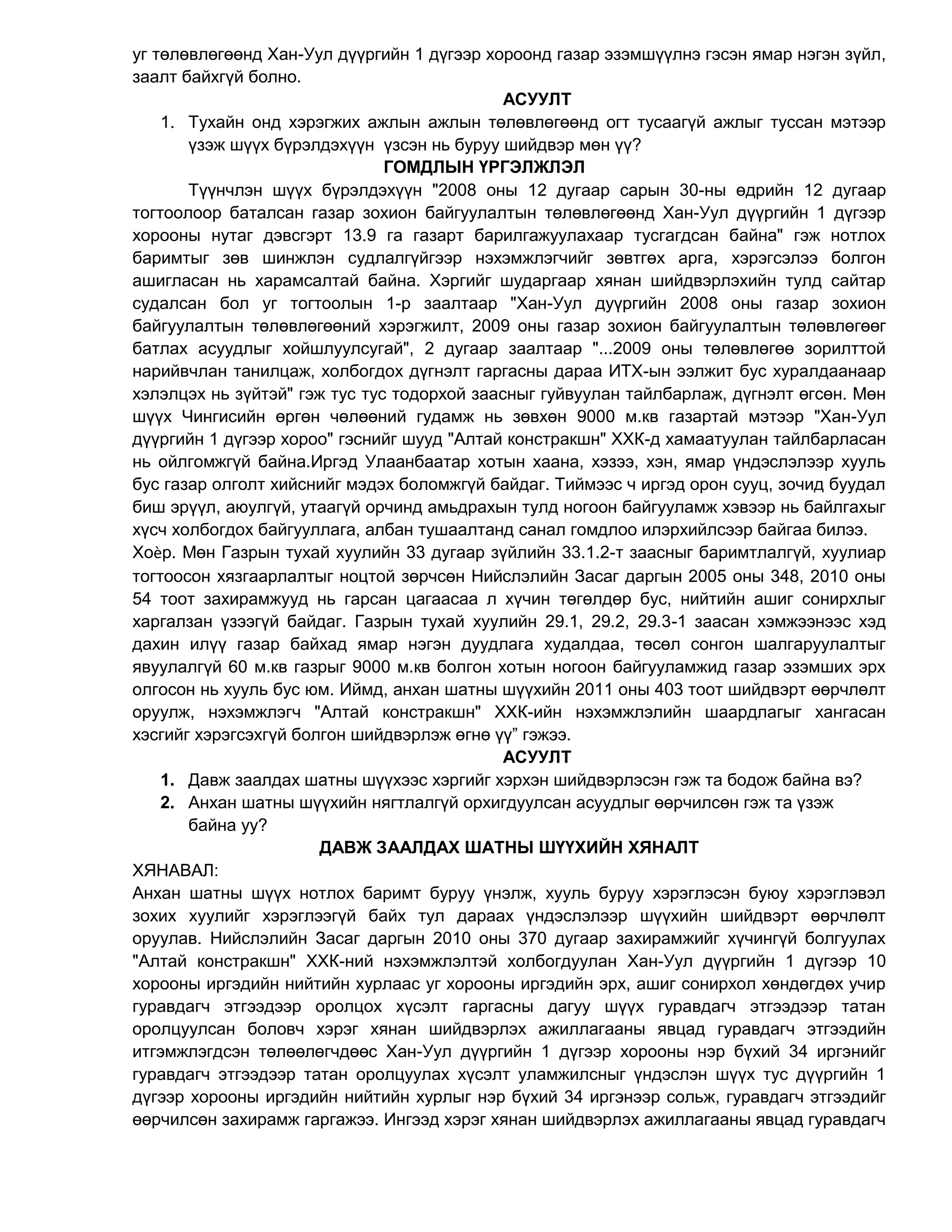 уг төлөвлөгөөнд Хан-Уул дүүргийн 1 дүгээр хороонд газар эзэмшүүлнэ гэсэн ямар нэгэн зүйл,
заалт байхгүй болно.
АСУУЛТ
1. Тухайн онд хэрэгжих ажлын ажлын төлөвлөгөөнд огт тусаагүй ажлыг туссан мэтээр
үзэж шүүх бүрэлдэхүүн үзсэн нь буруу шийдвэр мөн үү?
ГОМДЛЫН ҮРГЭЛЖЛЭЛ
Түүнчлэн шүүх бүрэлдэхүүн "2008 оны 12 дугаар сарын 30-ны өдрийн 12 дугаар
тогтоолоор баталсан газар зохион байгуулалтын төлөвлөгөөнд Хан-Уул дүүргийн 1 дүгээр
хорооны нутаг дэвсгэрт 13.9 га газарт барилгажуулахаар тусгагдсан байна" гэж нотлох
баримтыг зөв шинжлэн судлалгүйгээр нэхэмжлэгчийг зөвтгөх арга, хэрэгсэлээ болгон
ашигласан нь харамсалтай байна. Хэргийг шударгаар хянан шийдвэрлэхийн тулд сайтар
судалсан бол уг тогтоолын 1-р заалтаар "Хан-Уул дуүргийн 2008 оны газар зохион
байгуулалтын төлөвлөгөөний хэрэгжилт, 2009 оны газар зохион байгуулалтын төлөвлөгөөг
батлах асуудлыг хойшлуулсугай", 2 дугаар заалтаар "...2009 оны төлөвлөгөө зорилттой
нарийвчлан танилцаж, холбогдох дүгнэлт гаргасны дараа ИТХ-ын ээлжит бус хуралдаанаар
хэлэлцэх нь зүйтэй" гэж тус тус тодорхой заасныг гуйвуулан тайлбарлаж, дүгнэлт өгсөн. Мөн
шүүх Чингисийн өргөн чөлөөний гудамж нь зөвхөн 9000 м.кв газартай мэтээр "Хан-Уул
дүүргийн 1 дүгээр хороо" гэснийг шууд "Алтай констракшн" ХХК-д хамаатуулан тайлбарласан
нь ойлгомжгүй байна.Иргэд Улаанбаатар хотын хаана, хэзээ, хэн, ямар үндэслэлээр хууль
бус газар олголт хийснийг мэдэх боломжгүй байдаг. Тиймээс ч иргэд орон сууц, зочид буудал
биш эрүүл, аюулгүй, утаагүй орчинд амьдрахын тулд ногоон байгууламж хэвээр нь байлгахыг
хүсч холбогдох байгууллага, албан тушаалтанд санал гомдлоо илэрхийлсээр байгаа билээ.
Хоѐр. Мөн Газрын тухай хуулийн 33 дугаар зүйлийн 33.1.2-т заасныг баримтлалгүй, хуулиар
тогтоосон хязгаарлалтыг ноцтой зөрчсөн Нийслэлийн Засаг даргын 2005 оны 348, 2010 оны
54 тоот захирамжууд нь гарсан цагаасаа л хүчин төгөлдөр бус, нийтийн ашиг сонирхлыг
харгалзан үзээгүй байдаг. Газрын тухай хуулийн 29.1, 29.2, 29.3-1 заасан хэмжээнээс хэд
дахин илүү газар байхад ямар нэгэн дуудлага худалдаа, төсөл сонгон шалгаруулалтыг
явуулалгүй 60 м.кв газрыг 9000 м.кв болгон хотын ногоон байгууламжид газар эзэмших эрх
олгосон нь хууль бус юм. Иймд, анхан шатны шүүхийн 2011 оны 403 тоот шийдвэрт өөрчлөлт
оруулж, нэхэмжлэгч "Алтай констракшн" ХХК-ийн нэхэмжлэлийн шаардлагыг хангасан
хэсгийг хэрэгсэхгүй болгон шийдвэрлэж өгнө үү” гэжээ.
АСУУЛТ
1. Давж заалдах шатны шүүхээс хэргийг хэрхэн шийдвэрлэсэн гэж та бодож байна вэ?
2. Анхан шатны шүүхийн нягтлалгүй орхигдуулсан асуудлыг өөрчилсөн гэж та үзэж
байна уу?
ДАВЖ ЗААЛДАХ ШАТНЫ ШҮҮХИЙН ХЯНАЛТ
ХЯНАВАЛ:
Анхан шатны шүүх нотлох баримт буруу үнэлж, хууль буруу хэрэглэсэн буюу хэрэглэвэл
зохих хуулийг хэрэглээгүй байх тул дараах үндэслэлээр шүүхийн шийдвэрт өөрчлөлт
оруулав. Нийслэлийн Засаг даргын 2010 оны 370 дугаар захирамжийг хүчингүй болгуулах
"Алтай констракшн" ХХК-ний нэхэмжлэлтэй холбогдуулан Хан-Уул дүүргийн 1 дүгээр 10
хорооны иргэдийн нийтийн хурлаас уг хорооны иргэдийн эрх, ашиг сонирхол хөндөгдөх учир
гуравдагч этгээдээр оролцох хүсэлт гаргасны дагуу шүүх гуравдагч этгээдээр татан
оролцуулсан боловч хэрэг хянан шийдвэрлэх ажиллагааны явцад гуравдагч этгээдийн
итгэмжлэгдсэн төлөөлөгчдөөс Хан-Уул дүүргийн 1 дүгээр хорооны нэр бүхий 34 иргэнийг
гуравдагч этгээдээр татан оролцуулах хүсэлт уламжилсныг үндэслэн шүүх тус дүүргийн 1
дүгээр хорооны иргэдийн нийтийн хурлыг нэр бүхий 34 иргэнээр сольж, гуравдагч этгээдийг
өөрчилсөн захирамж гаргажээ. Ингээд хэрэг хянан шийдвэрлэх ажиллагааны явцад гуравдагч
 