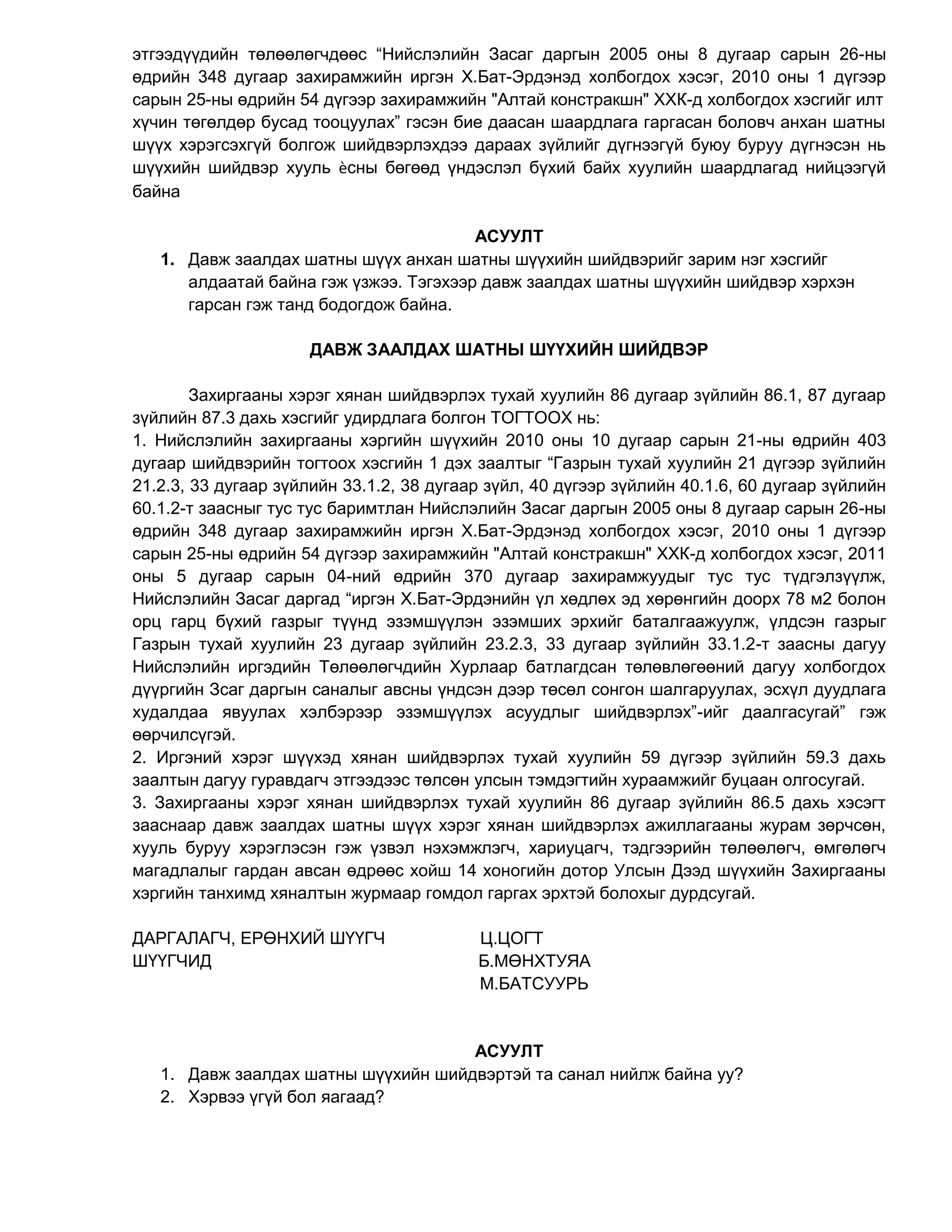 этгээдүүдийн төлөөлөгчдөөс “Нийслэлийн Засаг даргын 2005 оны 8 дугаар сарын 26-ны
өдрийн 348 дугаар захирамжийн иргэн Х.Бат-Эрдэнэд холбогдох хэсэг, 2010 оны 1 дүгээр
сарын 25-ны өдрийн 54 дүгээр захирамжийн "Алтай констракшн" ХХК-д холбогдох хэсгийг илт
хүчин төгөлдөр бусад тооцуулах” гэсэн бие даасан шаардлага гаргасан боловч анхан шатны
шүүх хэрэгсэхгүй болгож шийдвэрлэхдээ дараах зүйлийг дүгнээгүй буюу буруу дүгнэсэн нь
шүүхийн шийдвэр хууль ѐсны бөгөөд үндэслэл бүхий байх хуулийн шаардлагад нийцээгүй
байна
АСУУЛТ
1. Давж заалдах шатны шүүх анхан шатны шүүхийн шийдвэрийг зарим нэг хэсгийг
алдаатай байна гэж үзжээ. Тэгэхээр давж заалдах шатны шүүхийн шийдвэр хэрхэн
гарсан гэж танд бодогдож байна.
ДАВЖ ЗААЛДАХ ШАТНЫ ШҮҮХИЙН ШИЙДВЭР
Захиргааны хэрэг хянан шийдвэрлэх тухай хуулийн 86 дугаар зүйлийн 86.1, 87 дугаар
зүйлийн 87.3 дахь хэсгийг удирдлага болгон ТОГТООХ нь:
1. Нийслэлийн захиргааны хэргийн шүүхийн 2010 оны 10 дугаар сарын 21-ны өдрийн 403
дугаар шийдвэрийн тогтоох хэсгийн 1 дэх заалтыг “Газрын тухай хуулийн 21 дүгээр зүйлийн
21.2.3, 33 дугаар зүйлийн 33.1.2, 38 дугаар зүйл, 40 дүгээр зүйлийн 40.1.6, 60 дугаар зүйлийн
60.1.2-т заасныг тус тус баримтлан Нийслэлийн Засаг даргын 2005 оны 8 дугаар сарын 26-ны
өдрийн 348 дугаар захирамжийн иргэн Х.Бат-Эрдэнэд холбогдох хэсэг, 2010 оны 1 дүгээр
сарын 25-ны өдрийн 54 дүгээр захирамжийн "Алтай констракшн" ХХК-д холбогдох хэсэг, 2011
оны 5 дугаар сарын 04-ний өдрийн 370 дугаар захирамжуудыг тус тус түдгэлзүүлж,
Нийслэлийн Засаг даргад “иргэн Х.Бат-Эрдэнийн үл хөдлөх эд хөрөнгийн доорх 78 м2 болон
орц гарц бүхий газрыг түүнд эзэмшүүлэн эзэмших эрхийг баталгаажуулж, үлдсэн газрыг
Газрын тухай хуулийн 23 дугаар зүйлийн 23.2.3, 33 дугаар зүйлийн 33.1.2-т заасны дагуу
Нийслэлийн иргэдийн Төлөөлөгчдийн Хурлаар батлагдсан төлөвлөгөөний дагуу холбогдох
дүүргийн Зсаг даргын саналыг авсны үндсэн дээр төсөл сонгон шалгаруулах, эсхүл дуудлага
худалдаа явуулах хэлбэрээр эзэмшүүлэх асуудлыг шийдвэрлэх”-ийг даалгасугай” гэж
өөрчилсүгэй.
2. Иргэний хэрэг шүүхэд хянан шийдвэрлэх тухай хуулийн 59 дүгээр зүйлийн 59.3 дахь
заалтын дагуу гуравдагч этгээдээс төлсөн улсын тэмдэгтийн хураамжийг буцаан олгосугай.
3. Захиргааны хэрэг хянан шийдвэрлэх тухай хуулийн 86 дугаар зүйлийн 86.5 дахь хэсэгт
зааснаар давж заалдах шатны шүүх хэрэг хянан шийдвэрлэх ажиллагааны журам зөрчсөн,
хууль буруу хэрэглэсэн гэж үзвэл нэхэмжлэгч, хариуцагч, тэдгээрийн төлөөлөгч, өмгөлөгч
магадлалыг гардан авсан өдрөөс хойш 14 хоногийн дотор Улсын Дээд шүүхийн Захиргааны
хэргийн танхимд хяналтын журмаар гомдол гаргах эрхтэй болохыг дурдсугай.
ДАРГАЛАГЧ, ЕРӨНХИЙ ШҮҮГЧ Ц.ЦОГТ
ШҮҮГЧИД Б.МӨНХТУЯА
М.БАТСУУРЬ
АСУУЛТ
1. Давж заалдах шатны шүүхийн шийдвэртэй та санал нийлж байна уу?
2. Хэрвээ үгүй бол яагаад?
 