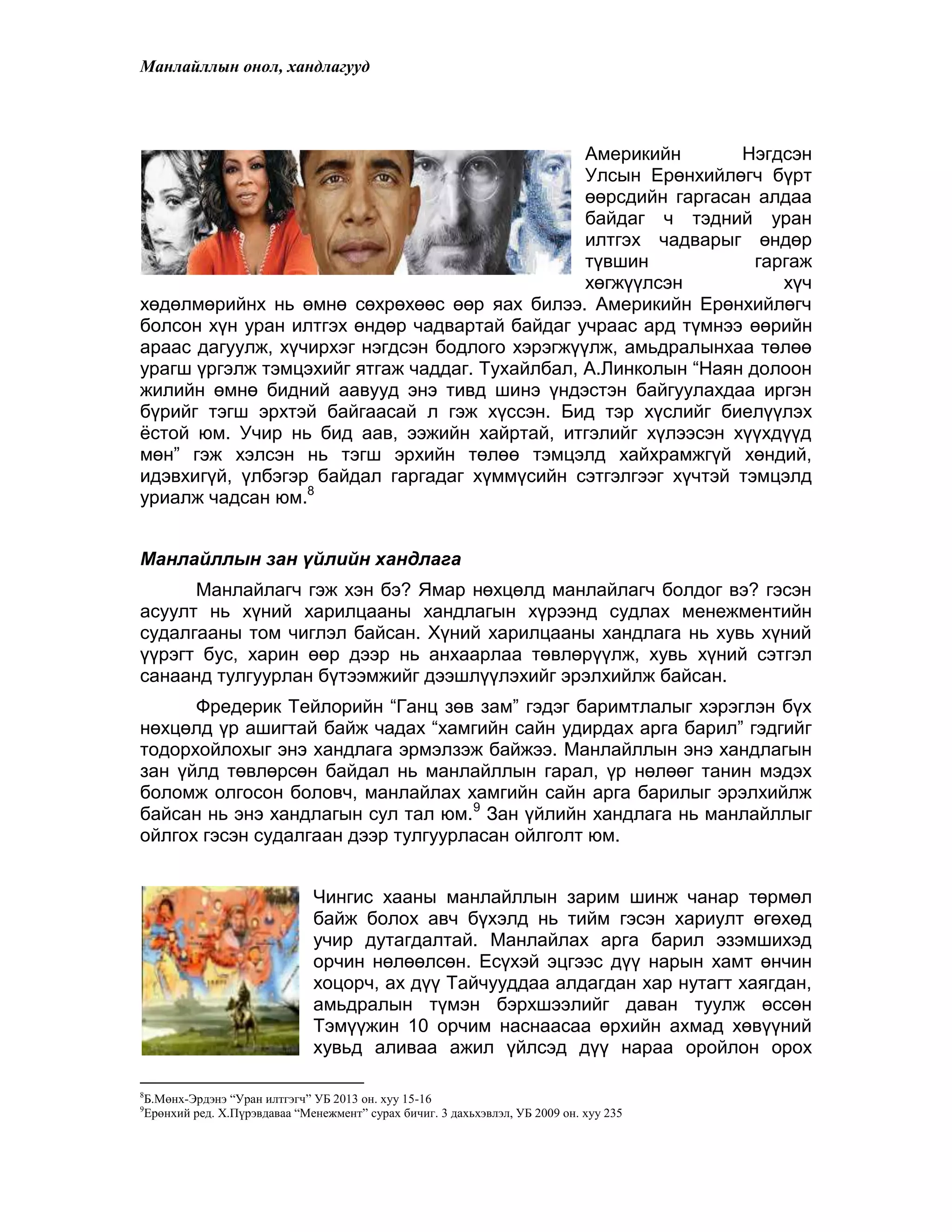 Манлайллын онол, хандлагууд
Америкийн Нэгдсэн
Улсын Ерөнхийлөгч бүрт
өөрсдийн гаргасан алдаа
байдаг ч тэдний уран
илтгэх чадварыг өндөр
түвшин гаргаж
хөгжүүлсэн хүч
хөдөлмөрийнх нь өмнө сөхрөхөөс өөр яах билээ. Америкийн Ерөнхийлөгч
болсон хүн уран илтгэх өндөр чадвартай байдаг учраас ард түмнээ өөрийн
араас дагуулж, хүчирхэг нэгдсэн бодлого хэрэгжүүлж, амьдралынхаа төлөө
урагш үргэлж тэмцэхийг ятгаж чаддаг. Тухайлбал, А.Линколын “Наян долоон
жилийн өмнө бидний аавууд энэ тивд шинэ үндэстэн байгуулахдаа иргэн
бүрийг тэгш эрхтэй байгаасай л гэж хүссэн. Бид тэр хүслийг биелүүлэх
ѐстой юм. Учир нь бид аав, ээжийн хайртай, итгэлийг хүлээсэн хүүхдүүд
мөн” гэж хэлсэн нь тэгш эрхийн төлөө тэмцэлд хайхрамжгүй хөндий,
идэвхигүй, үлбэгэр байдал гаргадаг хүммүсийн сэтгэлгээг хүчтэй тэмцэлд
уриалж чадсан юм.8
Манлайллын зан үйлийн хандлага
Манлайлагч гэж хэн бэ? Ямар нөхцөлд манлайлагч болдог вэ? гэсэн
асуулт нь хүний харилцааны хандлагын хүрээнд судлах менежментийн
судалгааны том чиглэл байсан. Хүний харилцааны хандлага нь хувь хүний
үүрэгт бус, харин өөр дээр нь анхаарлаа төвлөрүүлж, хувь хүний сэтгэл
санаанд тулгуурлан бүтээмжийг дээшлүүлэхийг эрэлхийлж байсан.
Фредерик Тейлорийн “Ганц зөв зам” гэдэг баримтлалыг хэрэглэн бүх
нөхцөлд үр ашигтай байж чадах “хамгийн сайн удирдах арга барил” гэдгийг
тодорхойлохыг энэ хандлага эрмэлзэж байжээ. Манлайллын энэ хандлагын
зан үйлд төвлөрсөн байдал нь манлайллын гарал, үр нөлөөг танин мэдэх
боломж олгосон боловч, манлайлах хамгийн сайн арга барилыг эрэлхийлж
байсан нь энэ хандлагын сул тал юм.9
Зан үйлийн хандлага нь манлайллыг
ойлгох гэсэн судалгаан дээр тулгуурласан ойлголт юм.
Чингис хааны манлайллын зарим шинж чанар төрмөл
байж болох авч бүхэлд нь тийм гэсэн хариулт өгөхөд
учир дутагдалтай. Манлайлах арга барил эзэмшихэд
орчин нөлөөлсөн. Есүхэй эцгээс дүү нарын хамт өнчин
хоцорч, ах дүү Тайчууддаа алдагдан хар нутагт хаягдан,
амьдралын түмэн бэрхшээлийг даван туулж өссөн
Тэмүүжин 10 орчим наснаасаа өрхийн ахмад хөвүүний
хувьд аливаа ажил үйлсэд дүү нараа оройлон орох
8
Б.Мөнх-Эрдэнэ “Уран илтгэгч” УБ 2013 он. хуу 15-16
9
Ерөнхий ред. Х.Пүрэвдаваа “Менежмент” сурах бичиг. 3 дахьхэвлэл, УБ 2009 он. хуу 235
 