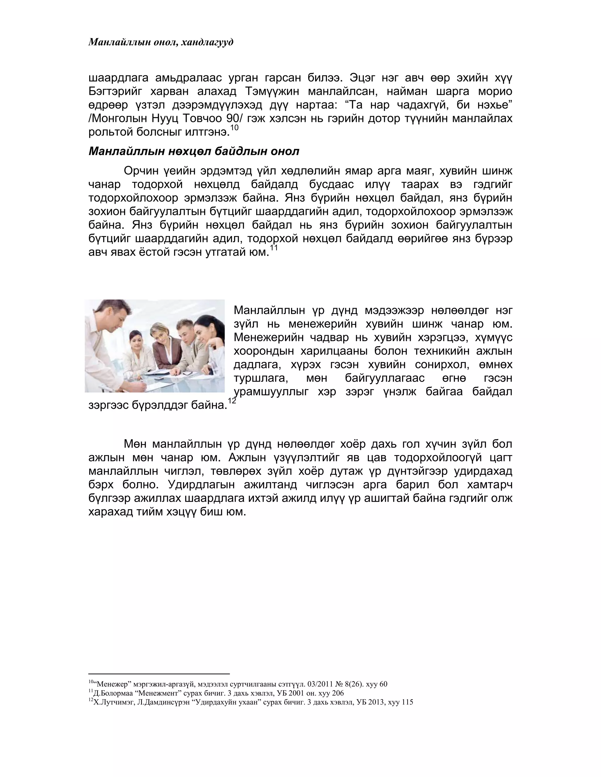 Манлайллын онол, хандлагууд
шаардлага амьдралаас урган гарсан билээ. Эцэг нэг авч өөр эхийн хүү
Бэгтэрийг харван алахад Тэмүүжин манлайлсан, найман шарга морио
өдрөөр үзтэл дээрэмдүүлэхэд дүү нартаа: “Та нар чадахгүй, би нэхье”
/Монголын Нууц Товчоо 90/ гэж хэлсэн нь гэрийн дотор түүнийн манлайлах
рольтой болсныг илтгэнэ.10
Манлайллын нөхцөл байдлын онол
Орчин үеийн эрдэмтэд үйл хөдлөлийн ямар арга маяг, хувийн шинж
чанар тодорхой нөхцөлд байдалд бусдаас илүү таарах вэ гэдгийг
тодорхойлохоор эрмэлзэж байна. Янз бүрийн нөхцөл байдал, янз бүрийн
зохион байгуулалтын бүтцийг шаарддагийн адил, тодорхойлохоор эрмэлзэж
байна. Янз бүрийн нөхцөл байдал нь янз бүрийн зохион байгуулалтын
бүтцийг шаарддагийн адил, тодорхой нөхцөл байдалд өөрийгөө янз бүрээр
авч явах ѐстой гэсэн утгатай юм.11
Манлайллын үр дүнд мэдээжээр нөлөөлдөг нэг
зүйл нь менежерийн хувийн шинж чанар юм.
Менежерийн чадвар нь хувийн хэрэгцээ, хүмүүс
хоорондын харилцааны болон техникийн ажлын
дадлага, хүрэх гэсэн хувийн сонирхол, өмнөх
туршлага, мөн байгууллагаас өгнө гэсэн
урамшууллыг хэр зэрэг үнэлж байгаа байдал
зэргээс бүрэлддэг байна.12
Мөн манлайллын үр дүнд нөлөөлдөг хоѐр дахь гол хүчин зүйл бол
ажлын мөн чанар юм. Ажлын үзүүлэлтийг яв цав тодорхойлоогүй цагт
манлайллын чиглэл, төвлөрөх зүйл хоѐр дутаж үр дүнтэйгээр удирдахад
бэрх болно. Удирдлагын ажилтанд чиглэсэн арга барил бол хамтарч
бүлгээр ажиллах шаардлага ихтэй ажилд илүү үр ашигтай байна гэдгийг олж
харахад тийм хэцүү биш юм.
10
“Менежер” мэргэжил-аргазүй, мэдээлэл суртчилгааны сэтгүүл. 03/2011 № 8(26). хуу 60
11
Д.Болормаа “Менежмент” сурах бичиг. 3 дахь хэвлэл, УБ 2001 он. хуу 206
12
Х.Лутчимэг, Л.Дамдинсүрэн “Удирдахуйн ухаан” сурах бичиг. 3 дахь хэвлэл, УБ 2013, хуу 115
 