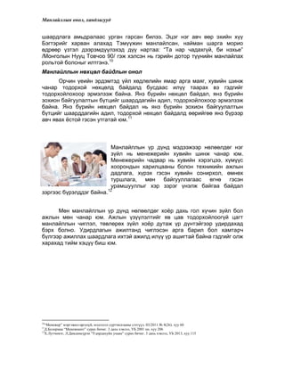 Манлайллын онол, хандлагууд
шаардлага амьдралаас урган гарсан билээ. Эцэг нэг авч өөр эхийн хүү
Бэгтэрийг харван алахад Тэмүүжин манлайлсан, найман шарга морио
өдрөөр үзтэл дээрэмдүүлэхэд дүү нартаа: “Та нар чадахгүй, би нэхье”
/Монголын Нууц Товчоо 90/ гэж хэлсэн нь гэрийн дотор түүнийн манлайлах
рольтой болсныг илтгэнэ.10
Манлайллын нөхцөл байдлын онол
Орчин үеийн эрдэмтэд үйл хөдлөлийн ямар арга маяг, хувийн шинж
чанар тодорхой нөхцөлд байдалд бусдаас илүү таарах вэ гэдгийг
тодорхойлохоор эрмэлзэж байна. Янз бүрийн нөхцөл байдал, янз бүрийн
зохион байгуулалтын бүтцийг шаарддагийн адил, тодорхойлохоор эрмэлзэж
байна. Янз бүрийн нөхцөл байдал нь янз бүрийн зохион байгуулалтын
бүтцийг шаарддагийн адил, тодорхой нөхцөл байдалд өөрийгөө янз бүрээр
авч явах ѐстой гэсэн утгатай юм.11
Манлайллын үр дүнд мэдээжээр нөлөөлдөг нэг
зүйл нь менежерийн хувийн шинж чанар юм.
Менежерийн чадвар нь хувийн хэрэгцээ, хүмүүс
хоорондын харилцааны болон техникийн ажлын
дадлага, хүрэх гэсэн хувийн сонирхол, өмнөх
туршлага, мөн байгууллагаас өгнө гэсэн
урамшууллыг хэр зэрэг үнэлж байгаа байдал
зэргээс бүрэлддэг байна.12
Мөн манлайллын үр дүнд нөлөөлдөг хоѐр дахь гол хүчин зүйл бол
ажлын мөн чанар юм. Ажлын үзүүлэлтийг яв цав тодорхойлоогүй цагт
манлайллын чиглэл, төвлөрөх зүйл хоѐр дутаж үр дүнтэйгээр удирдахад
бэрх болно. Удирдлагын ажилтанд чиглэсэн арга барил бол хамтарч
бүлгээр ажиллах шаардлага ихтэй ажилд илүү үр ашигтай байна гэдгийг олж
харахад тийм хэцүү биш юм.
10
“Менежер” мэргэжил-аргазүй, мэдээлэл суртчилгааны сэтгүүл. 03/2011 № 8(26). хуу 60
11
Д.Болормаа “Менежмент” сурах бичиг. 3 дахь хэвлэл, УБ 2001 он. хуу 206
12
Х.Лутчимэг, Л.Дамдинсүрэн “Удирдахуйн ухаан” сурах бичиг. 3 дахь хэвлэл, УБ 2013, хуу 115
 