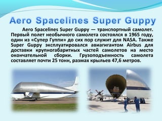 Aero Spacelines Super Guppy — транспортный самолет.
Первый полет необычного самолета состоялся в 1965 году,
один из «Супер Гуппи» до сих пор служит для NASA. Также
Super Guppy эксплуатировался авиагигантом Airbus для
доставки крупногабаритных частей самолетов на место
окончательной сборки. Грузоподъемность самолета
составляет почти 25 тонн, размах крыльев 47,6 метров.
 